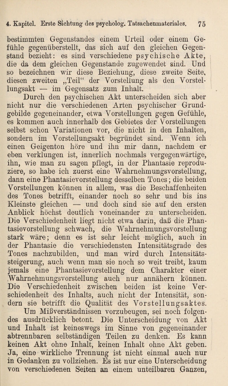 bestimmten Gegenstandes einem Urteil oder einem Ge¬ fühle gegenüberstellt, das sich auf den gleichen Gegen¬ stand bezieht: es sind verschiedene psychische Akte, die da dem gleichen Gegenstände zugewendet sind. Und so bezeichnen wir diese Beziehung, diese zweite Seite, diesen zweiten „Teil“ der Vorstellung als den Vorstel¬ lungsakt •— im Gegensatz zum Inhalt. Durch den psychischen Akt unterscheiden sich aber nicht nur die verschiedenen Arten psychischer Grund¬ gebilde gegeneinander, etwa Vorstellungen gegen Gefühle, es kommen auch innerhalb des Gebietes der V orstellungen selbst schon Variationen vor, die nicht in den Inhalten, sondern im Vorstellungsakt begründet sind. .Wenn ich einen Geigenton höre und ihn mir dann, nachdem er eben verklungen ist, innerlich nochmals vergegenwärtige, ihn, wie man zu sagen pflegt, in der Phantasie reprodu¬ ziere, so habe ich zuerst eine Wahrnehmungsvorstellung, dann eine Phantasievorstellung desselben Tones; die beiden Vorstellungen können in allem, was die Beschaffenheiten des Tones betrifft, einander noch so sehr und bis ins Kleinste gleichen — und doch sind sie auf den ersten Anblick höchst deutlich voneinander zu unterscheiden. Die Verschiedenheit liegt nicht etwa darin, daß die Phan¬ tasievorstellung schwach, die Wahrnehmungsvorstellung stark wäre; denn es ist sehr leicht möglich, auch in der Phantasie die verschiedensten Intensitätsgrade des Tones nachzubilden, und man wird durch Intensitäts¬ steigerung, auch wenn man sie noch so weit treibt, kaum jemals eine Phantasievorstellung dem Charakter einer Wahrnehmungsvorstellung auch nur annähern können. Die Verschiedenheit zwischen beiden ist keine Ver¬ schiedenheit des Inhalts, auch nicht der Intensität, son¬ dern sie betrifft die Qualität des Vorstellungsaktes. Um Mißverständnissen vorzubeugen, sei noch folgen¬ des ausdrücklich betont. Die Unterscheidung von Akt und Inhalt ist keineswegs im Sinne von gegeneinander abtrennbaren selbständigen Teilen zu denken. Es kann keinen Akt ohne Inhalt, keinen Inhalt ohne Akt geben. Ja, eine wirkliche Trennung ist nicht einmal auch nur in Gedanken zu vollziehen. Es ist nur eine Unterscheidung von verschiedenen Seiten an einem unteilbaren Ganzen,