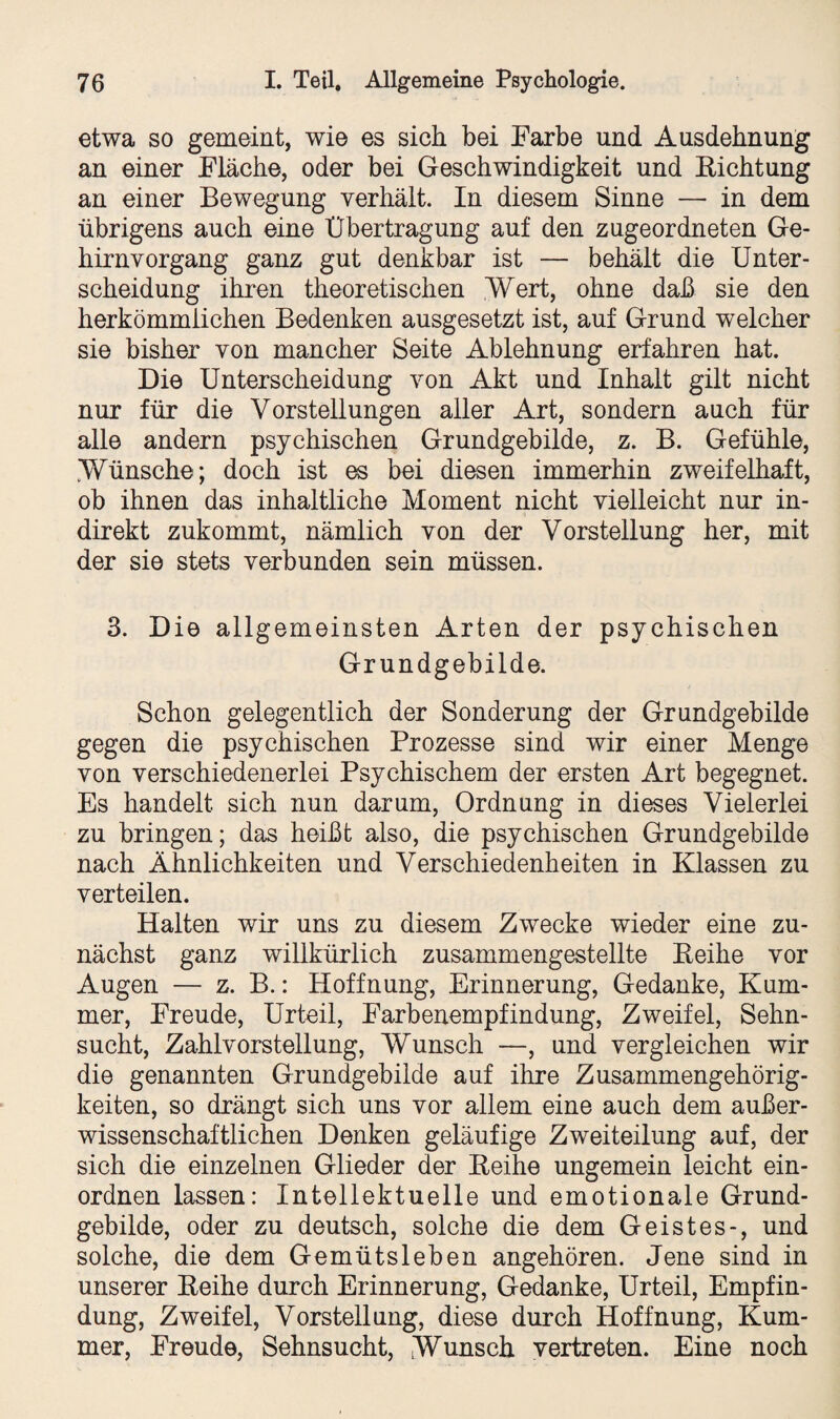 etwa so gemeint, wie es sich bei Farbe und Ausdehnung an einer Fläche, oder bei Geschwindigkeit und Eichtung an einer Bewegung verhält. In diesem Sinne — in dem übrigens auch eine Übertragung auf den zugeordneten Ge¬ hirnvorgang ganz gut denkbar ist — behält die Unter¬ scheidung ihren theoretischen Wert, ohne daß sie den herkömmlichen Bedenken ausgesetzt ist, auf Grund welcher sie bisher von mancher Seite Ablehnung erfahren hat. Die Unterscheidung von Akt und Inhalt gilt nicht nur für die Vorstellungen aller Art, sondern auch für alle andern psychischen Grundgebilde, z. B. Gefühle, Wünsche; doch ist es bei diesen immerhin zweifelhaft, ob ihnen das inhaltliche Moment nicht vielleicht nur in¬ direkt zukommt, nämlich von der Vorstellung her, mit der sie stets verbunden sein müssen. 3. Die allgemeinsten Arten der psychischen Grundgebilde. Schon gelegentlich der Sonderung der Grundgebilde gegen die psychischen Prozesse sind wir einer Menge von verschiedenerlei Psychischem der ersten Art begegnet. Es handelt sich nun darum, Ordnung in dieses Vielerlei zu bringen; das heißt also, die psychischen Grundgebilde nach Ähnlichkeiten und Verschiedenheiten in Klassen zu verteilen. Halten wir uns zu diesem Zwecke wieder eine zu¬ nächst ganz willkürlich zusammengestellte Eeihe vor Augen — z. B.: Hoffnung, Erinnerung, Gedanke, Kum¬ mer, Freude, Urteil, Farbenempfindung, Zweifel, Sehn¬ sucht, Zahlvorstellung, Wunsch —, und vergleichen wir die genannten Grundgebilde auf ihre Zusammengehörig¬ keiten, so drängt sich uns vor allem eine auch dem außer¬ wissenschaftlichen Denken geläufige Zweiteilung auf, der sich die einzelnen Glieder der Eeihe ungemein leicht ein- ordnen lassen: Intellektuelle und emotionale Grund¬ gebilde, oder zu deutsch, solche die dem Geistes-, und solche, die dem Gemütsleben angehören. Jene sind in unserer Eeihe durch Erinnerung, Gedanke, Urteil, Empfin¬ dung, Zweifel, Vorstellung, diese durch Hoffnung, Kum¬ mer, Freude, Sehnsucht, Wunsch vertreten. Eine noch