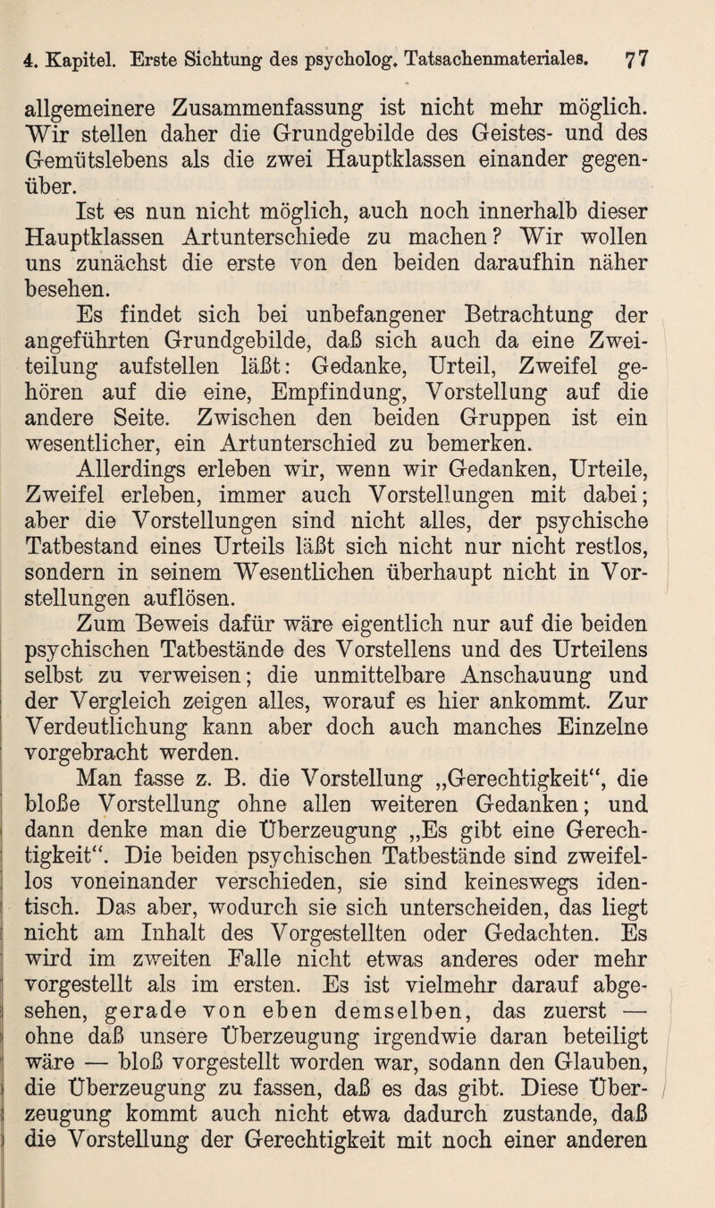 allgemeinere Zusammenfassung ist nicht mehr möglich. Wir stellen daher die Grundgebilde des Geistes- und des Gemütslehens als die zwei Hauptklassen einander gegen¬ über. Ist es nun nicht möglich, auch noch innerhalb dieser Hauptklassen Artunterschiede zu machen? Wir wollen uns zunächst die erste von den beiden daraufhin näher besehen. Es findet sich bei unbefangener Betrachtung der angeführten Grundgebilde, daß sich auch da eine Zwei¬ teilung aufstellen läßt: Gedanke, Urteil, Zweifel ge¬ hören auf die eine, Empfindung, Vorstellung auf die andere Seite. Zwischen den beiden Gruppen ist ein wesentlicher, ein Artunterschied zu bemerken. Allerdings erleben wir, wenn wir Gedanken, Urteile, Zweifel erleben, immer auch Vorstellungen mit dabei; aber die Vorstellungen sind nicht alles, der psychische Tatbestand eines Urteils läßt sich nicht nur nicht restlos, sondern in seinem Wesentlichen überhaupt nicht in Vor¬ stellungen auflösen. Zum Beweis dafür wäre eigentlich nur auf die beiden psychischen Tatbestände des Vorstellens und des Urteilens selbst zu verweisen; die unmittelbare Anschauung und der Vergleich zeigen alles, worauf es hier ankommt. Zur Verdeutlichung kann aber doch auch manches Einzelne vorgebracht werden. Man fasse z. B. die Vorstellung „Gerechtigkeit“, die bloße Vorstellung ohne allen weiteren Gedanken; und | dann denke man die Überzeugung „Es gibt eine Gerech¬ tigkeit“. Die beiden psychischen Tatbestände sind zweifel¬ los voneinander verschieden, sie sind keineswegs iden¬ tisch. Das aber, wodurch sie sich unterscheiden, das liegt nicht am Inhalt des Vorgestellten oder Gedachten. Es wird im zweiten Falle nicht etwas anderes oder mehr vorgestellt als im ersten. Es ist vielmehr darauf abge¬ sehen, gerade von eben demselben, das zuerst — ohne daß unsere Überzeugung irgendwie daran beteiligt wäre — bloß vorgestellt worden war, sodann den Glauben, die Überzeugung zu fassen, daß es das gibt. Diese Über¬ zeugung kommt auch nicht etwa dadurch zustande, daß die Vorstellung der Gerechtigkeit mit noch einer anderen