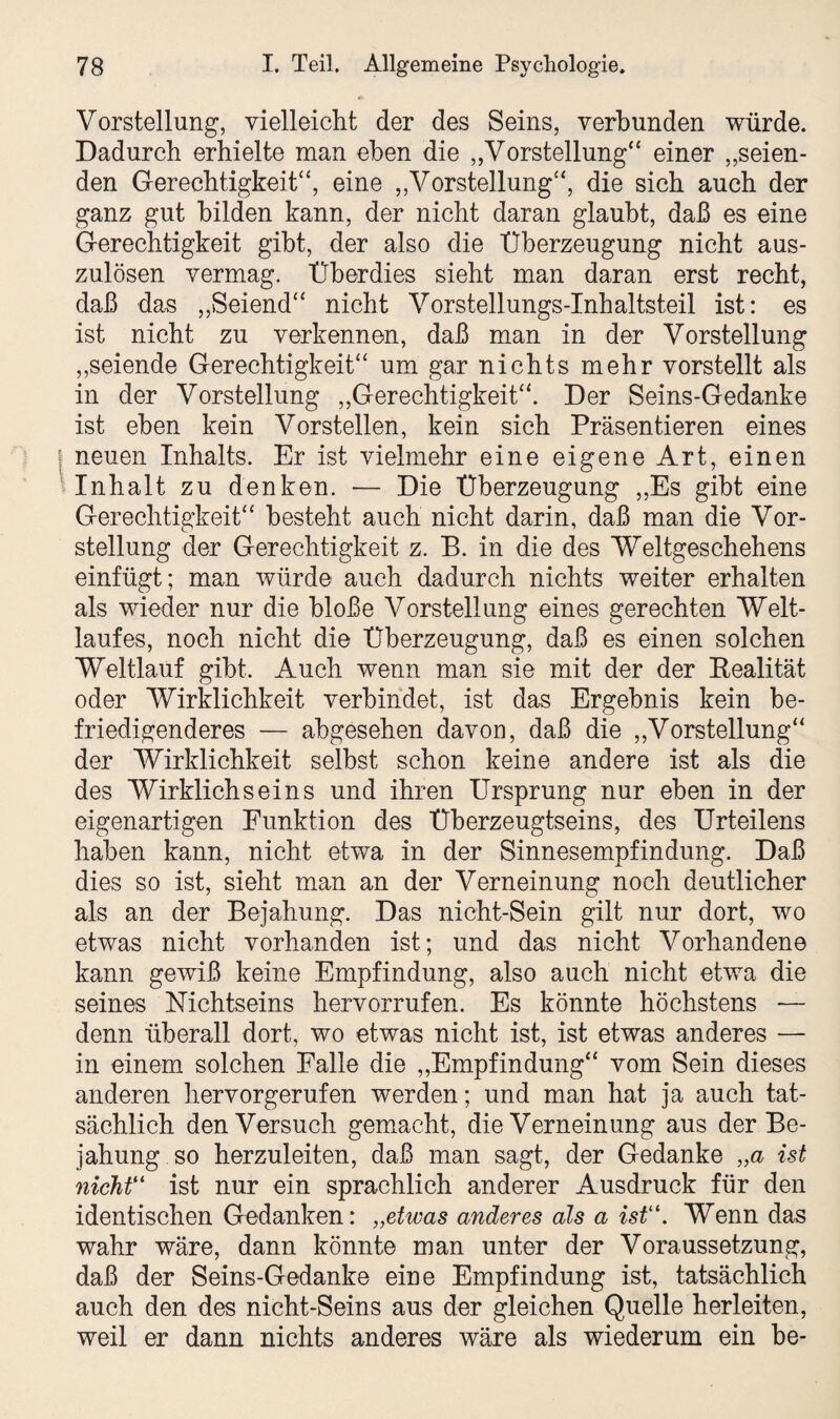 Vorstellung, vielleicht der des Seins, verbunden würde. Dadurch erhielte man eben die „Vorstellung“ einer „seien¬ den Gerechtigkeit“, eine „Vorstellung“, die sich auch der ganz gut bilden kann, der nicht daran glaubt, daß es eine Gerechtigkeit gibt, der also die Überzeugung nicht aus¬ zulösen vermag. Überdies sieht man daran erst recht, daß das „Seiend“ nicht Vorstellungs-Inhaltsteil ist: es ist nicht zu verkennen, daß man in der Vorstellung „seiende Gerechtigkeit“ um gar nichts mehr vorstellt als in der Vorstellung „Gerechtigkeit“. Der Seins-Gedanke ist eben kein Vorstellen, kein sich Präsentieren eines neuen Inhalts. Er ist vielmehr eine eigene Art, einen Inhalt zu denken. — Die Überzeugung „Es gibt eine Gerechtigkeit“ besteht auch nicht darin, daß man die Vor¬ stellung der Gerechtigkeit z. B. in die des 'Weltgeschehens einfügt; man würde auch dadurch nichts weiter erhalten als wieder nur die bloße Vorstellung eines gerechten Welt¬ laufes, noch nicht die Überzeugung, daß es einen solchen Weltlauf gibt. Auch wenn man sie mit der der Realität oder Wirklichkeit verbindet, ist das Ergebnis kein be¬ friedigenderes — abgesehen davon, daß die „Vorstellung“ der Wirklichkeit selbst schon keine andere ist als die des Wirklichseins und ihren Ursprung nur eben in der eigenartigen Funktion des Überzeugtseins, des Urteilens haben kann, nicht etwa in der Sinnesempfindung. Daß dies so ist, sieht man an der Verneinung noch deutlicher als an der Bejahung. Das nicht-Sein gilt nur dort, wo etwas nicht vorhanden ist; und das nicht Vorhandene kann gewiß keine Empfindung, also auch nicht etwa die seines Nichtseins hervorrufen. Es könnte höchstens — denn überall dort, wo etwas nicht ist, ist etwas anderes — in einem solchen Falle die „Empfindung“ vom Sein dieses anderen hervorgerufen werden; und man hat ja auch tat¬ sächlich den Versuch gemacht, die Verneinung aus der Be¬ jahung so herzuleiten, daß man sagt, der Gedanke „a ist nicht“ ist nur ein sprachlich anderer Ausdruck für den identischen Gedanken: „etwas anderes als a ist1. Wenn das wahr wäre, dann könnte man unter der Voraussetzung, daß der Seins-Gedanke eine Empfindung ist, tatsächlich auch den des nicht-Seins aus der gleichen Quelle herleiten, weil er dann nichts anderes wäre als wiederum ein he-