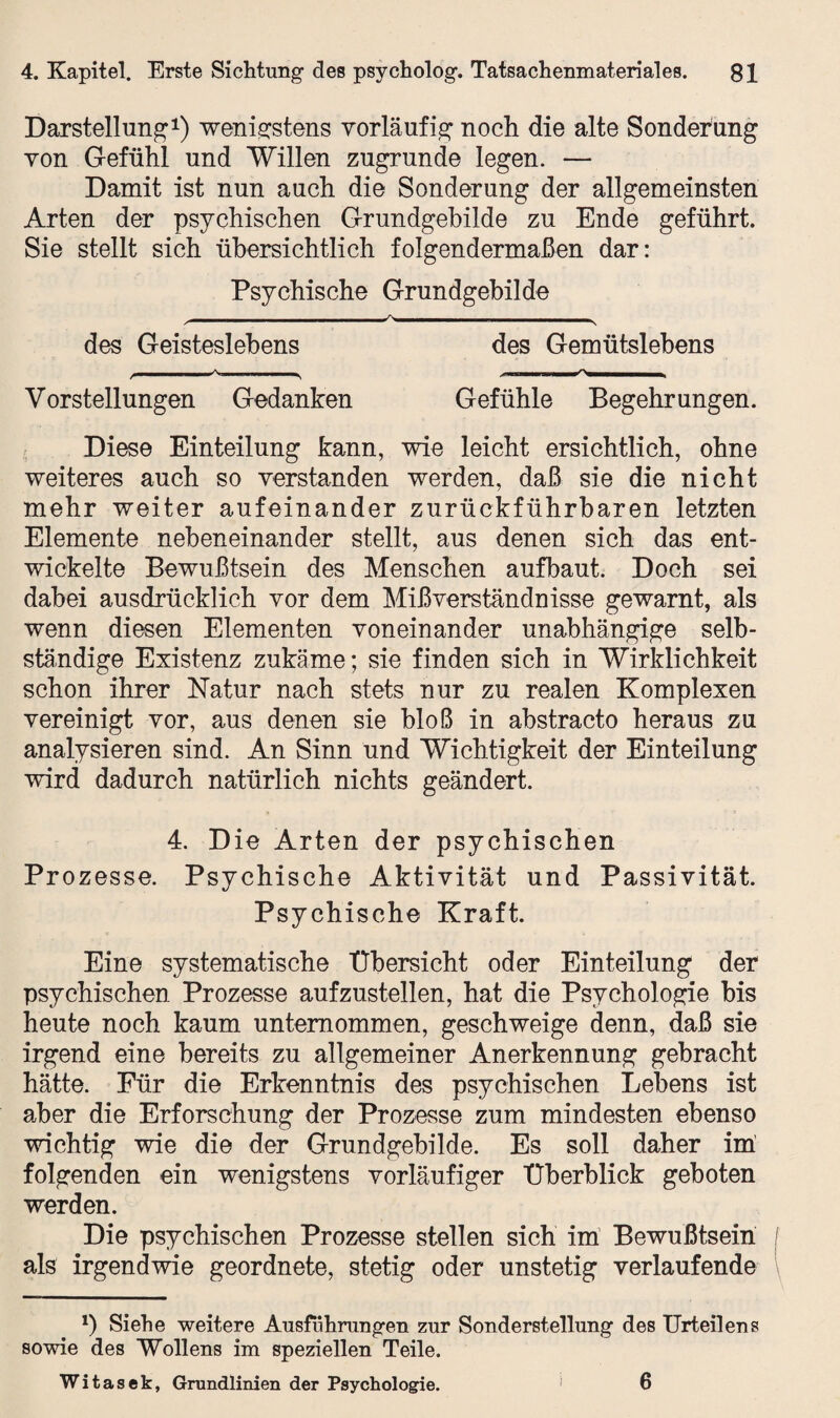 Darstellung1) wenigstens vorläufig noch die alte Sonderung von Gefühl und Willen zugrunde legen. — Damit ist nun auch die Sonderung der allgemeinsten Arten der psychischen Grundgebilde zu Ende geführt. Sie stellt sich übersichtlich folgendermaßen dar: Psychische Grundgebilde ^ ^  > des Geisteslebens des Gemütslehens Vorstellungen Gedanken Gefühle Begehrungen. Diese Einteilung kann, wie leicht ersichtlich, ohne weiteres auch so verstanden werden, daß sie die nicht mehr weiter aufeinander zurückführbaren letzten Elemente nebeneinander stellt, aus denen sich das ent¬ wickelte Bewußtsein des Menschen aufbaut. Doch sei dabei ausdrücklich vor dem Mißverständnisse gewarnt, als wenn diesen Elementen voneinander unabhängige selb¬ ständige Existenz zukäme; sie finden sich in Wirklichkeit schon ihrer Natur nach stets nur zu realen Komplexen vereinigt vor, aus denen sie bloß in abstracto heraus zu analysieren sind. An Sinn und Wichtigkeit der Einteilung wird dadurch natürlich nichts geändert. 4. Die Arten der psychischen Prozesse. Psychische Aktivität und Passivität. Psychische Kraft. Eine systematische Übersicht oder Einteilung der psychischen Prozesse aufzustellen, hat die Psychologie bis heute noch kaum unternommen, geschweige denn, daß sie irgend eine bereits zu allgemeiner Anerkennung gebracht hätte. Für die Erkenntnis des psychischen Lebens ist aber die Erforschung der Prozesse zum mindesten ebenso wichtig wie die der Grundgebilde. Es soll daher im folgenden ein wenigstens vorläufiger Überblick geboten werden. Die psychischen Prozesse stellen sich im Bewußtsein f als irgendwie geordnete, stetig oder unstetig verlaufende *) Siehe weitere Ausführungen zur Sonderstellung des Urteilens sowie des Wollens im speziellen Teile. Witasek, Grundlinien der Psychologie. 6