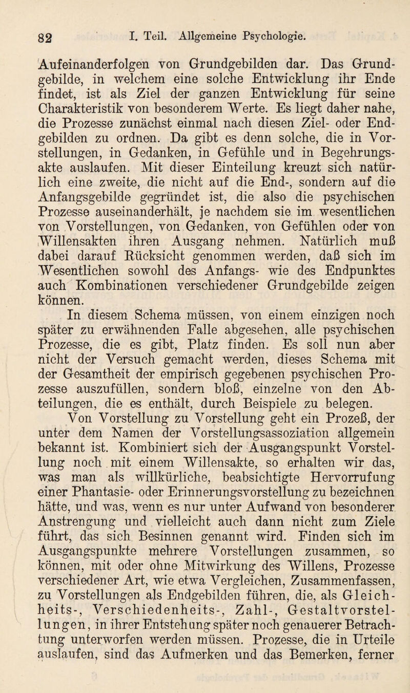 Aufeinanderfolgen von Grundgebilden dar. Das Grund¬ gebilde, in welchem eine solche Entwicklung ihr Ende findet, ist als Ziel der ganzen Entwicklung für seine Charakteristik von besonderem Werte. Es liegt daher nahe, die Prozesse zunächst einmal nach diesen Ziel- oder End¬ gebilden zu ordnen. Da gibt es denn solche, die in Vor¬ stellungen, in Gedanken, in Gefühle und in Begehrungs¬ akte auslaufen. Mit dieser Einteilung kreuzt sich natür¬ lich eine zweite, die nicht auf die End-, sondern auf die Anfangsgebilde gegründet ist, die also die psychischen Prozesse auseinanderhält, je nachdem sie im wesentlichen von Vorstellungen, von Gedanken, von Gefühlen oder von Willensakten ihren Ausgang nehmen. Natürlich muß dabei darauf Rücksicht genommen werden, daß sich im Wesentlichen sowohl des Anfangs- wie des Endpunktes auch Kombinationen verschiedener Grundgebilde zeigen können. In diesem Schema müssen, von einem einzigen noch später zu erwähnenden Falle abgesehen, alle psychischen Prozesse, die es gibt, Platz finden. Es soll nun aber nicht der Versuch gemacht werden, dieses Schema mit der Gesamtheit der empirisch gegebenen psychischen Pro¬ zesse auszufüllen, sondern bloß, einzelne von den Ab¬ teilungen, die es enthält, durch Beispiele zu belegen. Von Vorstellung zu Vorstellung geht ein Prozeß, der unter dem Namen der Vorstellungsassoziation allgemein bekannt ist. Kombiniert sich der Ausgangspunkt Vorstel¬ lung noch mit einem Willensakte, so erhalten wir das, was man als willkürliche, beabsichtigte Hervorrufung einer Phantasie- oder ErinnerungsVorstellung zu bezeichnen hätte, und was, wenn es nur unter Aufwand von besonderer Anstrengung und vielleicht auch dann nicht zum Ziele führt, das sich Besinnen genannt wird. Finden sich im Ausgangspunkte mehrere Vorstellungen zusammen, so können, mit oder ohne Mitwirkung des Willens, Prozesse verschiedener Art, wie etwa Vergleichen, Zusammenfassen, zu Vorstellungen als Endgebilden führen, die, als Gl eich- heits-, Verschiedenheits-, Zahl-, Gestaltvorstel¬ lungen, in ihrer Entstehung später noch genauerer Betrach¬ tung unterworfen werden müssen. Prozesse, die in Urteile auslaufen, sind das Aufmerken und das Bemerken, ferner