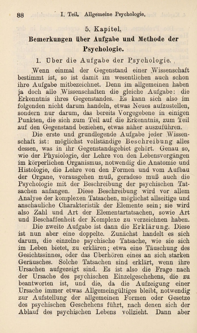 5. Kapitel. Bemerkungen über Aufgabe und Methode der Psychologie. 1. Uber die Aufgabe der Psychologie. , .Wenn einmal der Gegenstand einer Wissenschaft bestimmt ist, so ist damit im wesentlichen auch schon ihre Aufgabe mitbezeichnet. Denn im allgemeinen haben ja doch alle .Wissenschaften die gleiche Aufgabe: die Erkenntnis ihres Gegenstandes. Es kann sich also im folgenden nicht darum handeln, etwas Neues aufzustellen, sondern nur darum, das bereits Vorgegebene in einigen Punkten, die sich zum Teil auf die Erkenntnis, zum Teil auf den Gegenstand beziehen, etwas näher auszuführen. Die erste und grundlegende Aufgabe jeder .Wissen¬ schaft ist: möglichst vollständige Beschreibung alles dessen, was in ihr Gegenstandsgebiet gehört. Genau so, wie der Physiologie, der Lehre von den Lebensvorgängen im körperlichen Organismus, notwendig die Anatomie und Histologie, die Lehre von den Formen und vom Aufbau der Organe, vorausgehen muh, geradeso muß auch die Psychologie mit der Beschreibung der psychischen Tat¬ sachen anfangen. Diese Beschreibung wird vor allem Analyse der komplexen Tatsachen, möglichst allseitige und anschauliche Charakteristik der Elemente sein; sie wird also Zahl und Art der Elementartatsachen, sowie Art und Beschaffenheit der Komplexe zu verzeichnen haben. Die zweite Aufgabe ist dann die Erklärung. Diese ist nun aber eine doppelte. Zunächst handelt es sich darum, die einzelne psychische Tatsache, wie sie sich im Leben bietet, zu erklären; etwa eine Täuschung des Gesichtssinnes, oder das Uberhören eines an sich starken Geräusches. Solche Tatsachen sind erklärt, wenn ihre Ursachen auf gezeigt sind. Es ist also die Frage nach der Ursache des psychischen Einzelgeschehens, die zu beantworten ist, und die, da die Auf zeig ung einer Ursache immer etwas Allgemeingültiges bleibt, notwendig zur Aufstellung der allgemeinen Formen oder Gesetze des psychischen Geschehens führt, nach denen sich der Ablauf des psychischen Lebens vollzieht. Dann aber