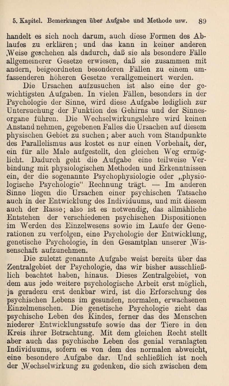 handelt es sich noch darum, auch diese Formen des Ab¬ laufes zu erklären; und das kann in keiner anderen, .Weise geschehen als dadurch, daß sie als besondere Fälle allgemeinerer Gesetze erwiesen, daß sie zusammen mit andern, beigeordneten besonderen Fällen zu einem um¬ fassenderen höheren Gesetze verallgemeinert werden. Die Ursachen aufzusuchen ist also eine der ge¬ wichtigsten Aufgaben. In vielen Fällen, besonders in der Psychologie der Sinne, wird diese Aufgabe lediglich zur Untersuchung der Funktion des Gehirns und der Sinnes¬ organe führen. Die Wechselwirkungslehre wird keinen Anstand nehmen, gegebenen Falles die Ursachen auf diesem physischen Gebiet zu suchen; aber auch vom Standpunkte des Parallelismus aus kostet es nur einen Vorbehalt, der, ein für alle Male aufgestellt, den gleichen Weg ermög¬ licht. Dadurch geht die Aufgabe eine teilweise Ver¬ bindung mit physiologischen Methoden und Erkenntnissen ein, der die sogenannte Psychophysiologie oder „physio¬ logische Psychologie“ Eechnung trägt. — Im anderen Sinne liegen die Ursachen einer psychischen Tatsache auch in der Entwicklung des Individuums, und mit diesem auch der Easse; also ist es notwendig, das allmähliche Entstehen der verschiedenen psychischen Dispositionen im Werden des Einzelwesens sowie im Laufe der Gene¬ rationen zu verfolgen, eine Psychologie der Entwicklung, genetische Psychologie, in den Gesamtplan unserer Wis¬ senschaft aufzunehmen. Die zuletzt genannte Aufgabe weist bereits über das Zentralgebiet der Psychologie, das wir bisher ausschließ¬ lich beachtet haben, hinaus. Dieses Zentralgebiet, von dem aus jede weitere psychologische Arbeit erst möglich, ja geradezu erst denkbar wird, ist die Erforschung des psychischen Lebens im gesunden, normalen, erwachsenen Einzelmenschen. Die genetische Psychologie zieht das psychische Leben des Kindes, ferner das des Menschen niederer Entwicklungsstufe sowie das der Tiere in den Kreis ihrer Betrachtung. Mit dem gleichen Eecht stellt aber auch das psychische Leben des genial veranlagten Individuums, sofern es von dem des normalen abweicht, eine besondere Aufgabe dar. Und schließlich ist noch der Wechselwirkung zu gedenken, die sich zwischen dem