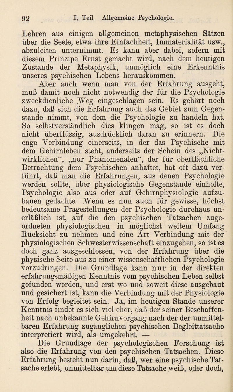 Lehren aus einigen allgemeinen metaphysischen Sätzen über die Seele, etwa ihre Einfachheit, Immaterialität usw., abzuleiten unternimmt. Es kann aber dabei, sofern mit diesem Prinzipe Ernst gemacht wird, nach dem heutigen Zustande der Metaphysik, unmöglich eine Erkenntnis unseres psychischen Lebens herauskommen. Aber auch wenn man von der Erfahrung ausgeht, muß damit noch nicht notwendig der für die Psychologie zweckdienliche Weg eingeschlagen sein. Es gehört noch dazu, daß sich die Erfahrung auch das Gebiet zum Gegen¬ stände nimmt, von dem die Psychologie zu handeln hat. So selbstverständlich dies klingen mag, so ist es doch nicht überflüssig, ausdrücklich daran zu erinnern. Die enge Verbindung einerseits, in der das Psychische mit dem Gehirnleben steht, anderseits der Schein des „Nicht¬ wirklichen“, „nur Phänomenalen“, der für oberflächliche Betrachtung dem Psychischen anhaftet, hat oft dazu ver¬ führt, daß man die Erfahrungen, aus denen Psychologie werden sollte, über physiologische Gegenstände einholte, Psychologie also aus oder auf Gehirnphysiologie aufzu¬ bauen gedachte. Wenn es nun auch für gewisse, höchst bedeutsame Fragestellungen der Psychologie durchaus un¬ erläßlich ist, auf die den psychischen Tatsachen zuge¬ ordneten physiologischen in möglichst weitem Umfang Eücksicht zu nehmen und eine Art Verbindung mit der physiologischen Schwesterwissenschaft einzugehen, so ist es doch ganz ausgeschlossen, von der Erfahrung über die physische Seite aus zu einer wissenschaftlichen Psychologie vorzudringen. Die Grundlage kann nur in der direkten erfahrungsmäßigen Kenntnis vom psychischen Leben selbst gefunden werden, und erst wo und soweit diese ausgebaut und gesichert ist, kann die Verbindung mit der Physiologie von Erfolg begleitet sein. Ja, im heutigen Stande unserer Kenntnis findet es sich viel eher, daß der seiner Beschaffen¬ heit nach unbekannte Gehirn Vorgang nach der der unmittel¬ baren Erfahrung zugänglichen psychischen Begleittatsache interpretiert wird, als umgekehrt. — Die Grundlage der psychologischen Forschung ist also die Erfahrung von den psychischen Tatsachen. Diese Erfahrung besteht nun darin, daß, wer eine psychische Tat¬ sache erlebt, unmittelbar um diese Tatsache weiß, oder doch,