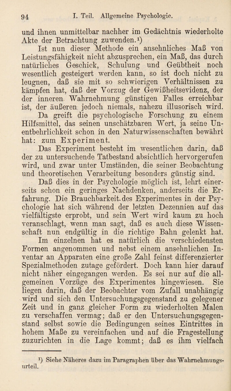 und ihnen unmittelbar nachher im Gedächtnis wiederholte Akte der Betrachtung zuwenden.1) Ist nun dieser Methode ein ansehnliches Maß von Leistungsfähigkeit nicht abzusprechen, ein Maß, das durch natürliches Geschick, Schulung und Geübtheit noch wesentlich gesteigert werden kann, so ist doch nicht zu leugnen, daß sie mit so schwierigen Verhältnissen zu kämpfen hat, daß der Vorzug der Gewißheitsevidenz, der der inneren Wahrnehmung günstigen Falles erreichbar ist, der äußeren jedoch niemals, nahezu illusorisch wird. Da greift die psychologische Forschung zu einem Hilfsmittel, das seinen unschätzbaren Wert, ja seine Un¬ entbehrlichkeit schon in den Naturwissenschaften bewähre hat: zum Experiment. Das Experiment besteht im wesentlichen darin, daß der zu untersuchende Tatbestand absichtlich hervorgerufen wird, und zwar unter Umständen, die seiner Beobachtung und theoretischen Verarbeitung besonders günstig sind. Daß dies in der Psychologie möglich ist, lehrt einer¬ seits schon ein geringes Nachdenken, anderseits die Er¬ fahrung. Die Brauchbarkeit, des Experimentes in der Psy¬ chologie hat sich während der letzten Dezennien auf das vielfältigste erprobt, und sein Wert wird kaum zu hoch veranschlagt, wenn man sagt, daß es auch diese Wissen¬ schaft nun endgültig in die richtige Bahn gelenkt hat. Im einzelnen hat es natürlich die verschiedensten Formen angenommen und nebst einem ansehnlichen In¬ ventar an Apparaten eine große Zahl feinst differenzierter Spezialmethoden zutage gefördert. Doch kann hier darauf nicht näher eingegangen werden. Es sei nur auf die all¬ gemeinen Vorzüge des Experimentes hingewiesen. Sie liegen darin, daß der Beobachter vom Zufall unabhängig wird und sich den Untersuchungsgegenstand zu gelegener Zeit und in ganz gleicher Form zu wiederholten Malen zu verschaffen vermag; daß er den Untersuchungsgegen¬ stand selbst sowie die Bedingungen seines Eintrittes in hohem Maße zu vereinfachen und auf die Fragestellung zuzurichten in die Lage kommt; daß es ihm vielfach urteil. *) Sielie Näheres dazu im Paragraphen über das Wahrnehmungs-