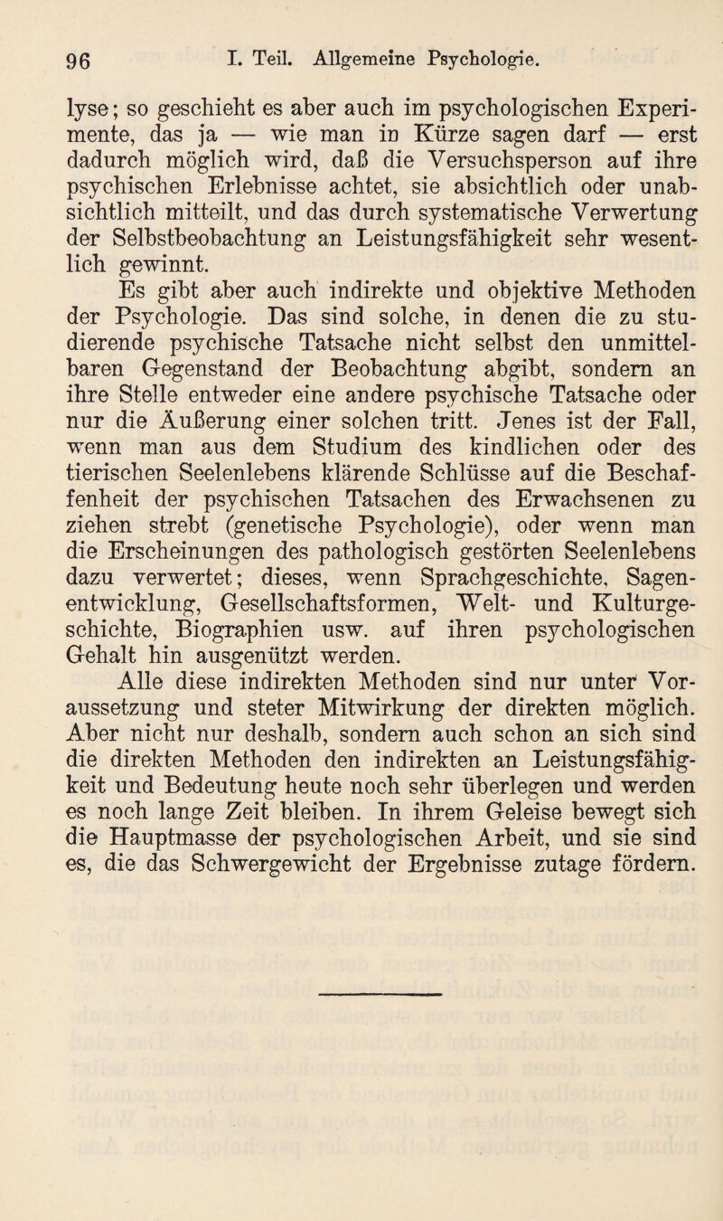 lyse; so geschieht es aber auch im psychologischen Experi¬ mente, das ja — wie man in Kürze sagen darf — erst dadurch möglich wird, daß die Versuchsperson auf ihre psychischen Erlebnisse achtet, sie absichtlich oder unab¬ sichtlich mitteilt, und das durch systematische Verwertung der Selbstbeobachtung an Leistungsfähigkeit sehr wesent¬ lich gewinnt. Es gibt aber auch indirekte und objektive Methoden der Psychologie. Das sind solche, in denen die zu stu¬ dierende psychische Tatsache nicht selbst den unmittel¬ baren Gegenstand der Beobachtung abgibt, sondern an ihre Stelle entweder eine andere psychische Tatsache oder nur die Äußerung einer solchen tritt. Jenes ist der Fall, wenn man aus dem Studium des kindlichen oder des tierischen Seelenlebens klärende Schlüsse auf die Beschaf¬ fenheit der psychischen Tatsachen des Erwachsenen zu ziehen strebt (genetische Psychologie), oder wenn man die Erscheinungen des pathologisch gestörten Seelenlebens dazu verwertet; dieses, wenn Sprachgeschichte, Sagen¬ entwicklung, Gesellschaftsformen, Welt- und Kulturge¬ schichte, Biographien usw. auf ihren psychologischen Gehalt hin ausgenützt werden. Alle diese indirekten Methoden sind nur unter Vor¬ aussetzung und steter Mitwirkung der direkten möglich. Aber nicht nur deshalb, sondern auch schon an sich sind die direkten Methoden den indirekten an Leistungsfähig¬ keit und Bedeutung heute noch sehr überlegen und werden es noch lange Zeit bleiben. In ihrem Geleise bewegt sich die Hauptmasse der psychologischen Arbeit, und sie sind es, die das Schwergewicht der Ergebnisse zutage fördern.