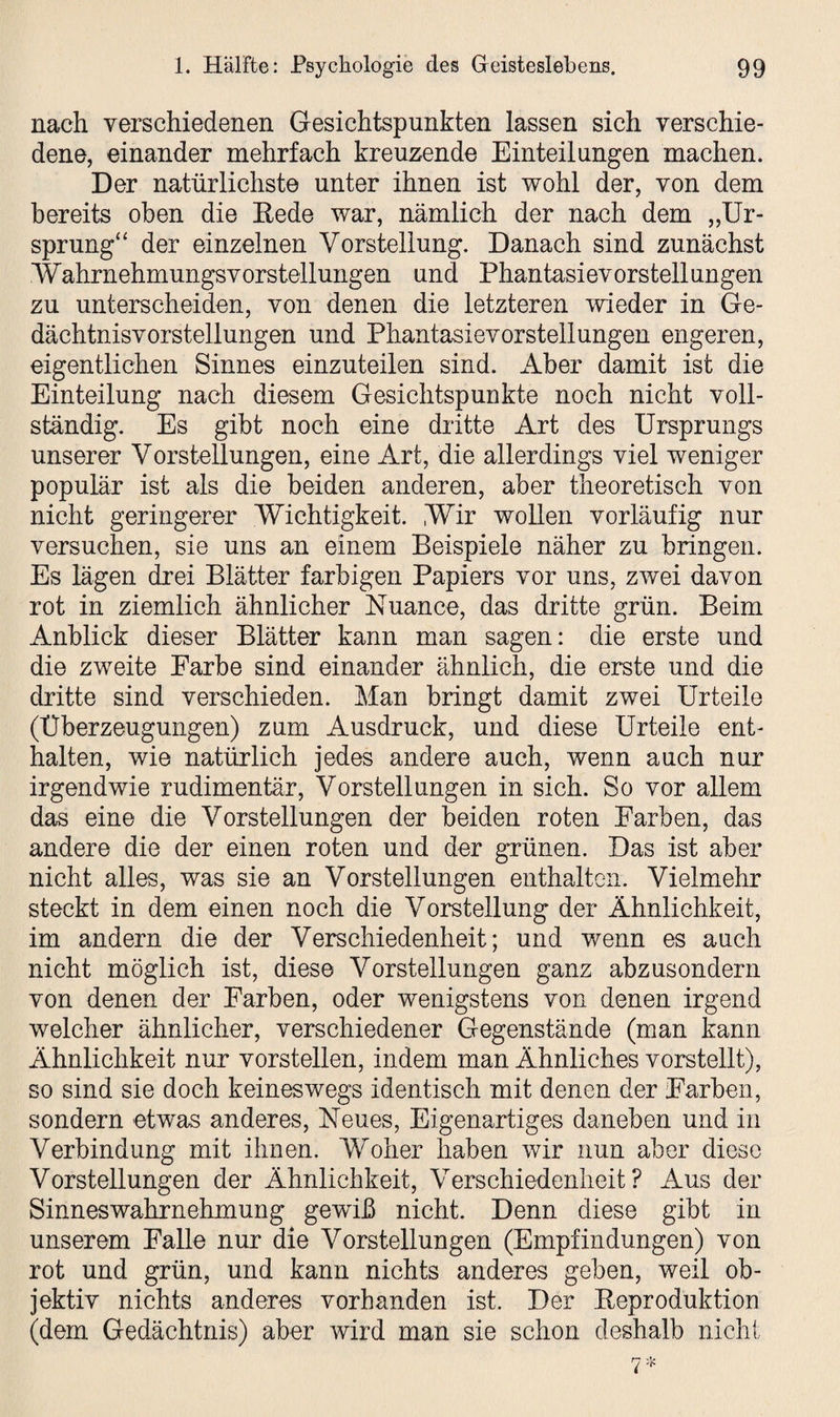 nach verschiedenen Gesichtspunkten lassen sich verschie¬ dene, einander mehrfach kreuzende Einteilungen machen. Der natürlichste unter ihnen ist wohl der, von dem bereits oben die Hede war, nämlich der nach dem „Ur¬ sprung“ der einzelnen Vorstellung. Danach sind zunächst .Wahrnehmungsvorstellungen und Phantasievorstellungen zu unterscheiden, von denen die letzteren wieder in Ge¬ dächtnisvorstellungen und Phantasievorstellungen engeren, eigentlichen Sinnes einzuteilen sind. Aber damit ist die Einteilung nach diesem Gesichtspunkte noch nicht voll¬ ständig. Es gibt noch eine dritte Art des Ursprungs unserer Vorstellungen, eine Art, die allerdings viel weniger populär ist als die beiden anderen, aber theoretisch von nicht geringerer Wichtigkeit. Wir wollen vorläufig nur versuchen, sie uns an einem Beispiele näher zu bringen. Es lägen drei Blätter farbigen Papiers vor uns, zwei davon rot in ziemlich ähnlicher Nuance, das dritte grün. Beim Anblick dieser Blätter kann man sagen: die erste und die zweite Farbe sind einander ähnlich, die erste und die dritte sind verschieden. Man bringt damit zwei Urteile (Überzeugungen) zum Ausdruck, und diese Urteile ent¬ halten, wie natürlich jedes andere auch, wenn auch nur irgendwie rudimentär, Vorstellungen in sich. So vor allem das eine die Vorstellungen der beiden roten Farben, das andere die der einen roten und der grünen. Das ist aber nicht alles, was sie an Vorstellungen enthalten. Vielmehr steckt in dem einen noch die Vorstellung der Ähnlichkeit, im andern die der Verschiedenheit; und wenn es auch nicht möglich ist, diese Vorstellungen ganz abzusondern von denen der Farben, oder wenigstens von denen irgend welcher ähnlicher, verschiedener Gegenstände (man kann Ähnlichkeit nur vorstellen, indem man Ähnliches vorstellt), so sind sie doch keineswegs identisch mit denen der Farben, sondern etwas anderes, Neues, Eigenartiges daneben und in Verbindung mit ihnen. Woher haben wir nun aber diese Vorstellungen der Ähnlichkeit, Verschiedenheit? Aus der Sinneswahrnehmung gewiß nicht. Denn diese gibt in unserem Falle nur die Vorstellungen (Empfindungen) von rot und grün, und kann nichts anderes geben, weil ob¬ jektiv nichts anderes vorhanden ist. Der Reproduktion (dem Gedächtnis) aber wird man sie schon deshalb nicht