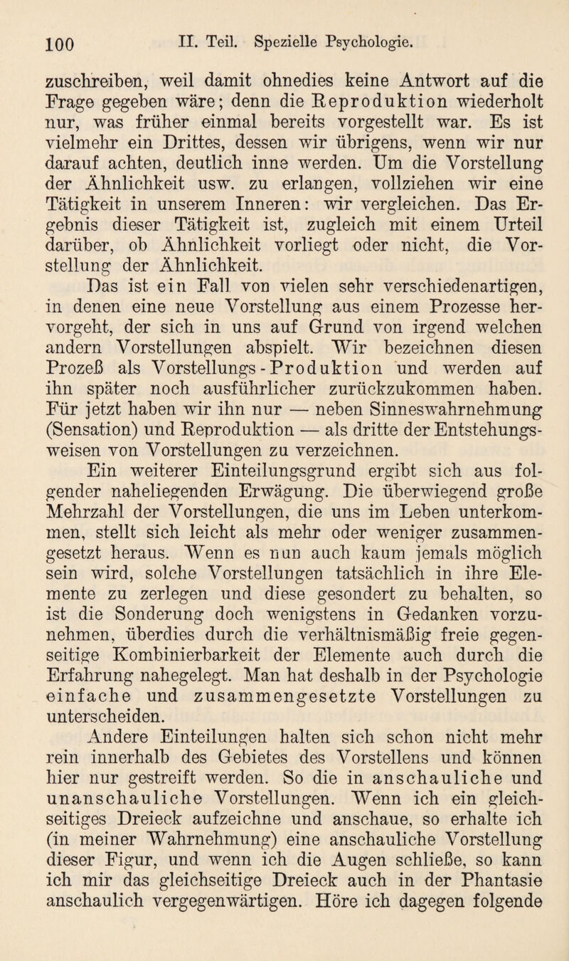 zuschreiben, weil damit ohnedies keine Antwort auf die Frage gegeben wäre; denn die Eeproduktion wiederholt nur, was früher einmal bereits vorgestellt war. Es ist vielmehr ein Drittes, dessen wir übrigens, wenn wir nur darauf achten, deutlich inne werden. Um die Vorstellung der Ähnlichkeit usw. zu erlangen, vollziehen wir eine Tätigkeit in unserem Inneren: wir vergleichen. Das Er¬ gebnis dieser Tätigkeit ist, zugleich mit einem Urteil darüber, ob Ähnlichkeit vorliegt oder nicht, die Vor¬ stellung der Ähnlichkeit. Das ist ein Fall von vielen sehr verschiedenartigen, in denen eine neue Vorstellung aus einem Prozesse her¬ vorgeht, der sich in uns auf Grund von irgend welchen andern Vorstellungen abspielt. Wir bezeichnen diesen Prozeß als Vorstellungs - Produktion und werden auf ihn später noch ausführlicher zurückzukommen haben. Für jetzt haben wir ihn nur — neben Sinnes Wahrnehmung (Sensation) und Eeproduktion — als dritte der Entstehungs¬ weisen von Vorstellungen zu verzeichnen. Ein weiterer Einteilungsgrund ergibt sich aus fol¬ gender naheliegenden Erwägung. Die überwiegend große Mehrzahl der Vorstellungen, die uns im Leben Unterkom¬ men, stellt sich leicht als mehr oder weniger zusammen¬ gesetzt heraus. Wenn es nun auch kaum jemals möglich sein wird, solche Vorstellungen tatsächlich in ihre Ele¬ mente zu zerlegen und diese gesondert zu behalten, so ist die Sonderung doch wenigstens in Gedanken vorzu¬ nehmen, überdies durch die verhältnismäßig freie gegen¬ seitige Kombinierbarkeit der Elemente auch durch die Erfahrung nahegelegt. Man hat deshalb in der Psychologie einfache und zusammengesetzte Vorstellungen zu unterscheiden. Andere Einteilungen halten sich schon nicht mehr rein innerhalb des Gebietes des Vorstellens und können hier nur gestreift werden. So die in anschauliche und unanschauliche Vorstellungen. Wenn ich ein gleich¬ seitiges Dreieck aufzeichne und anschaue, so erhalte ich (in meiner Wahrnehmung) eine anschauliche Vorstellung dieser Figur, und wenn ich die Augen schließe, so kann ich mir das gleichseitige Dreieck auch in der Phantasie anschaulich vergegenwärtigen. Höre ich dagegen folgende