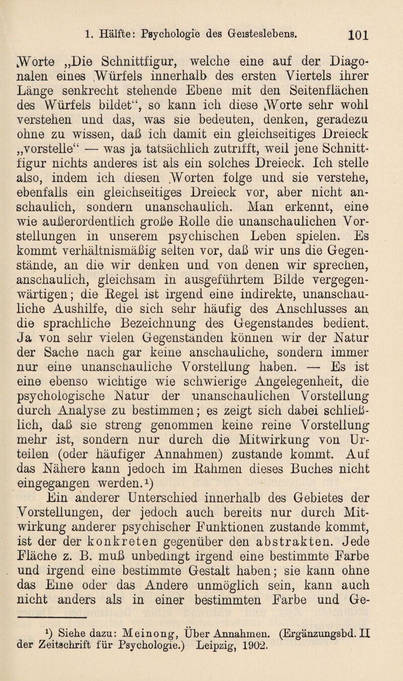 .Worte „Die Schnittfigur, welche eine auf der Diago¬ nalen eines Würfels innerhalb des ersten Viertels ihrer Länge senkrecht stehende Ebene mit den Seitenflächen des Würfels bildet“, so kann ich diese Worte sehr wohl verstehen und das, was sie bedeuten, denken, geradezu ohne zu wissen, daß ich damit ein gleichseitiges Dreieck „vorstelle“ — was ja tatsächlich zutrifft, weil jene Schnitt¬ figur nichts anderes ist als ein solches Dreieck. Ich stelle also, indem ich diesen Worten folge und sie verstehe, ebenfalls ein gleichseitiges Dreieck vor, aber nicht an¬ schaulich, sondern unanschaulich. Man erkennt, eine wie außerordentlich große Holle die unanschauiichen Vor¬ stellungen in unserem psychischen Leben spielen. Es kommt verhältnismäßig selten vor, daß wir uns die Gegen¬ stände, an die wir denken und von denen wir sprechen, anschaulich, gleichsam in ausgeführtem Bilde vergegen¬ wärtigen; die Hegel ist irgend eine indirekte, unanschau¬ liche Aushilfe, die sich sehr häufig des Anschlusses an die sprachliche Bezeichnung des Gegenstandes bedient. Ja von sehr vielen Gegenständen können wir der Natur der Sache nach gar keine anschauliche, sondern immer nur eine unanschauliche Vorstellung haben. — Es ist eine ebenso wichtige wie schwierige Angelegenheit, die psychologische Natur der .unanschaulichen Vorstellung durch Analyse zu bestimmen; es zeigt sich dabei schließ¬ lich, daß sie streng genommen keine reine Vorstellung mehr ist, sondern nur durch die Mitwirkung von Ur¬ teilen (oder häufiger Annahmen) zustande kommt. Auf das Nähere kann jedoch im Hahmen dieses Buches nicht eingegangen werden.x) Ein anderer Unterschied innerhalb des Gebietes der Vorstellungen, der jedoch auch bereits nur durch Mit¬ wirkung anderer psychischer Funktionen zustande kommt, ist der der konkreten gegenüber den abstrakten. Jede Fläche z. B. muß unbedingt irgend eine bestimmte Farbe und irgend eine bestimmte Gestalt haben; sie kann ohne das Eine oder das Andere unmöglich sein, kann auch nicht anders als in einer bestimmten Farbe und Ge- x) Siebe dazu: Meinong, Über Annahmen. (Ergänzungsbd. II der Zeitschrift für Psychologie.) Leipzig, 1902.