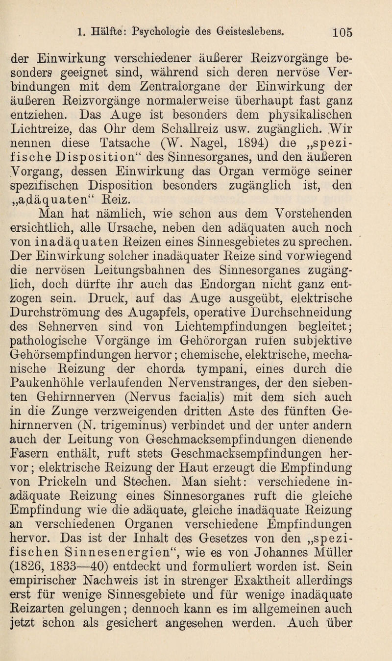 der Einwirkung verschiedener äußerer Eeizvorgänge be¬ sonders geeignet sind, während sich deren nervöse Ver¬ bindungen mit dem Zentralorgane der Einwirkung der äußeren Reizvorgänge normalerweise überhaupt fast ganz entziehen. Das Auge ist besonders dem physikalischen Lichtreize, das Ohr dem Schallreiz usw. zugänglich. Wir nennen diese Tatsache (W. Nagel, 1894) die „spezi¬ fische Disposition“ des Sinnesorganes, und den äußeren Vorgang, dessen Einwirkung das Organ vermöge seiner spezifischen Disposition besonders zugänglich ist, den „adäquaten“ Reiz. Man hat nämlich, wie schon aus dem Vorstehenden ersichtlich, alle Ursache, neben den adäquaten auch noch von inadäquaten Reizen eines Sinnesgebietes zu sprechen. Der Einwirkung solcher inadäquater Reize sind vorwiegend die nervösen Leitungsbahnen des Sinnesorganes zugäng¬ lich, doch dürfte ihr auch das Endorgan nicht ganz ent¬ zogen sein. Druck, auf das Auge ausgeübt, elektrische Durchströmung des Augapfels, operative Durchschneidung des Sehnerven sind von Lichtempfindungen begleitet; pathologische Vorgänge im Gehörorgan rufen subjektive Gehörsempfindungen hervor; chemische, elektrische, mecha¬ nische Reizung der chorda tympani, eines durch die Paukenhöhle verlaufenden Nervenstranges, der den sieben¬ ten Gehirnnerven (Nervus facialis) mit dem sich auch in die Zunge verzweigenden dritten Aste des fünften Ge¬ hirnnerven (N. trigeminus) verbindet und der unter andern auch der Leitung von Geschmacksempfindungen dienende Fasern enthält, ruft stets Geschmacksempfindungen her¬ vor ; elektrische Reizung der Haut erzeugt die Empfindung von Prickeln und Stechen. Man sieht: verschiedene in¬ adäquate Reizung eines Sinnesorganes ruft die gleiche Empfindung wie die adäquate, gleiche inadäquate Reizung an verschiedenen Organen verschiedene Empfindungen hervor. Das ist der Inhalt des Gesetzes von den „spezi¬ fischen Sinnesenergien“, wie es von Johannes Müller (1826, 1833—40) entdeckt und formuliert worden ist. Sein empirischer Nachweis ist in strenger Exaktheit allerdings erst für wenige Sinnesgebiete und für wenige inadäquate Reizarten gelungen; dennoch kann es im allgemeinen auch jetzt schon als gesichert angesehen werden. Auch über