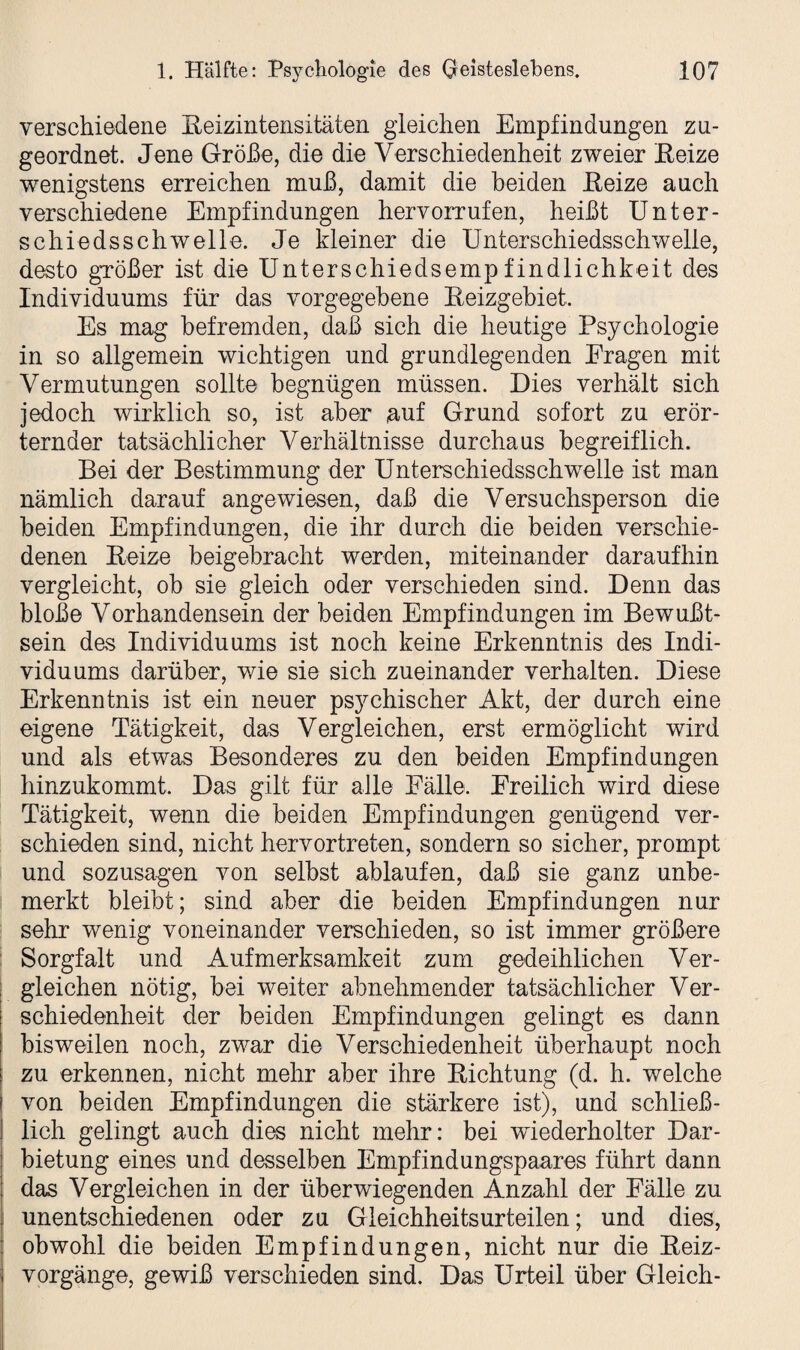 verschiedene Reizintensitäten gleichen Empfindungen zu¬ geordnet. Jene Größe, die die Verschiedenheit zweier Reize wenigstens erreichen muß, damit die beiden Reize auch verschiedene Empfindungen hervorrufen, heißt Unter¬ schiedsschwelle. Je kleiner die Unterschiedsschwelle, desto größer ist die Unterschiedsempfindlichkeit des Individuums für das vorgegebene Reizgebiet. Es mag befremden, daß sich die heutige Psychologie in so allgemein wichtigen und grundlegenden Fragen mit Vermutungen sollte begnügen müssen. Dies verhält sich jedoch wirklich so, ist aber auf Grund sofort zu erör¬ ternder tatsächlicher Verhältnisse durchaus begreiflich. Bei der Bestimmung der Unterschiedsschwelle ist man nämlich darauf angewiesen, daß die Versuchsperson die beiden Empfindungen, die ihr durch die beiden verschie¬ denen Reize beigebracht werden, miteinander daraufhin vergleicht, ob sie gleich oder verschieden sind. Denn das bloße Vorhandensein der beiden Empfindungen im Bewußt¬ sein des Individuums ist noch keine Erkenntnis des Indi¬ viduums darüber, wie sie sich zueinander verhalten. Diese Erkenntnis ist ein neuer psychischer Akt, der durch eine eigene Tätigkeit, das Vergleichen, erst ermöglicht wird und als etwas Besonderes zu den beiden Empfindungen hinzukommt. Das gilt für alle Fälle. Freilich wird diese Tätigkeit, wenn die beiden Empfindungen genügend ver¬ schieden sind, nicht hervortreten, sondern so sicher, prompt und sozusagen von selbst ablaufen, daß sie ganz unbe¬ merkt bleibt; sind aber die beiden Empfindungen nur sehr wenig voneinander verschieden, so ist immer größere Sorgfalt und Aufmerksamkeit zum gedeihlichen Ver¬ gleichen nötig, bei weiter abnehmender tatsächlicher Ver¬ schiedenheit der beiden Empfindungen gelingt es dann bisweilen noch, zwar die Verschiedenheit überhaupt noch zu erkennen, nicht mehr aber ihre Richtung (d. h. welche von beiden Empfindungen die stärkere ist), und schließ¬ lich gelingt auch dies nicht mehr: bei wiederholter Dar¬ bietung eines und desselben Empfindungspaares führt dann das Vergleichen in der überwiegenden Anzahl der Fälle zu unentschiedenen oder zu Gieichheitsurteilen; und dies, obwohl die beiden Empfindungen, nicht nur die Reiz¬ vorgänge, gewiß verschieden sind. Das Urteil über Gleich-