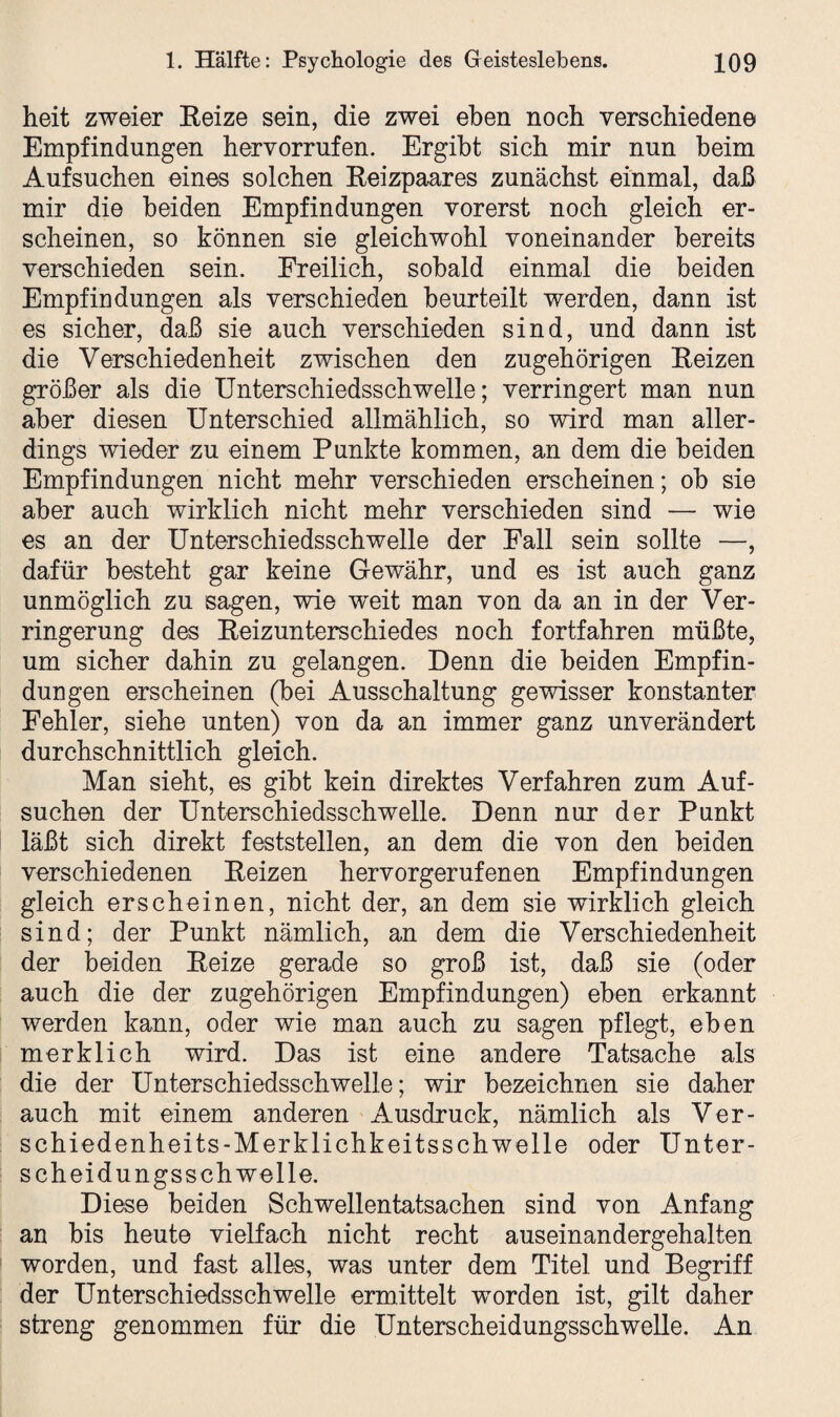 heit zweier Reize sein, die zwei eben noch verschiedene Empfindungen hervorrufen. Ergibt sich mir nun beim Aufsuchen eines solchen Reizpaares zunächst einmal, daß mir die beiden Empfindungen vorerst noch gleich er¬ scheinen, so können sie gleichwohl voneinander bereits verschieden sein. Freilich, sobald einmal die beiden Empfindungen als verschieden beurteilt werden, dann ist es sicher, daß sie auch verschieden sind, und dann ist die Verschiedenheit zwischen den zugehörigen Reizen größer als die Unterschiedsschwelle; verringert man nun aber diesen Unterschied allmählich, so wird man aller¬ dings wieder zu einem Punkte kommen, an dem die beiden Empfindungen nicht mehr verschieden erscheinen; ob sie aber auch wirklich nicht mehr verschieden sind — wie es an der Unterschiedsschwelle der Fall sein sollte —, dafür besteht gar keine Gewähr, und es ist auch ganz unmöglich zu sagen, wie w^eit man von da an in der Ver¬ ringerung des Reizunterschiedes noch fortfahren müßte, um sicher dahin zu gelangen. Denn die beiden Empfin¬ dungen erscheinen (bei Ausschaltung gewisser konstanter Fehler, siehe unten) von da an immer ganz unverändert durchschnittlich gleich. Man sieht, es gibt kein direktes Verfahren zum Auf¬ suchen der Unterschiedsschwelle. Denn nur der Punkt läßt sich direkt feststellen, an dem die von den beiden verschiedenen Reizen hervorgerufenen Empfindungen gleich erscheinen, nicht der, an dem sie wirklich gleich sind; der Punkt nämlich, an dem die Verschiedenheit der beiden Reize gerade so groß ist, daß sie (oder auch die der zugehörigen Empfindungen) eben erkannt werden kann, oder wie man auch zu sagen pflegt, eben merklich wird. Das ist eine andere Tatsache als die der Unterschiedsschwelle; wir bezeichnen sie daher auch mit einem anderen Ausdruck, nämlich als Ver- schiedenheits-Merklichkeitsschwelle oder Unter¬ scheidungsschwelle. Diese beiden Schwellentatsachen sind von Anfang an bis heute vielfach nicht recht auseinandergehalten worden, und fast alles, was unter dem Titel und Begriff der Unterschiedsschwelle ermittelt worden ist, gilt daher streng genommen für die Unterscheidungsschwelle. An