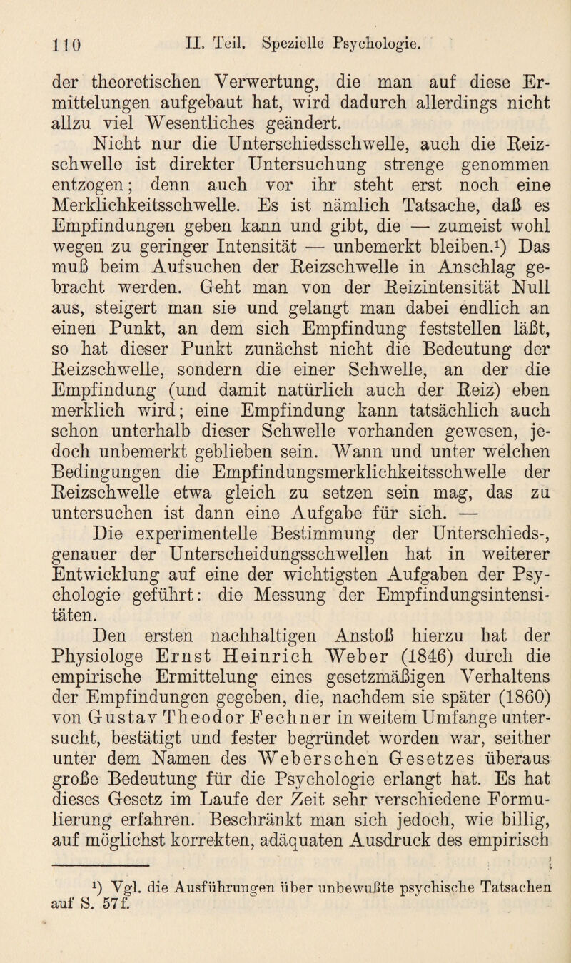 der theoretischen Verwertung, die man auf diese Er¬ mittelungen auf gebaut hat, wird dadurch allerdings nicht allzu viel Wesentliches geändert. Nicht nur die Unterschiedsschwelle, auch die Reiz¬ schwelle ist direkter Untersuchung strenge genommen entzogen; denn auch vor ihr steht erst noch eine Merklichkeitsschwelle. Es ist nämlich Tatsache, daß es Empfindungen geben kann und gibt, die — zumeist wohl wegen zu geringer Intensität — unbemerkt bleiben.1) Das muß beim Aufsuchen der Reizschwelle in Anschlag ge¬ bracht werden. Geht man von der Reizintensität Null aus, steigert man sie und gelangt man dabei endlich an einen Punkt, an dem sich Empfindung feststellen läßt, so hat dieser Punkt zunächst nicht die Bedeutung der Reizschwelle, sondern die einer Schwelle, an der die Empfindung (und damit natürlich auch der Reiz) eben merklich wird; eine Empfindung kann tatsächlich auch schon unterhalb dieser Schwelle vorhanden gewesen, je¬ doch unbemerkt geblieben sein. Wann und unter welchen Bedingungen die Empfindungsmerklichkeitsschwelle der Reizschwelle etwa gleich zu setzen sein mag, das zu untersuchen ist dann eine Aufgabe für sich. — Die experimentelle Bestimmung der Unterschieds-, genauer der Unterscheidungsschwellen hat in weiterer Entwicklung auf eine der wichtigsten Aufgaben der Psy¬ chologie geführt: die Messung der Empfindungsintensi¬ täten. Den ersten nachhaltigen Anstoß hierzu hat der Physiologe Ernst Heinrich Weber (1846) durch die empirische Ermittelung eines gesetzmäßigen Verhaltens der Empfindungen gegeben, die, nachdem sie später (1860) von Gustav Th eodorPechner in weitem Umfange unter¬ sucht, bestätigt und fester begründet worden war, seither unter dem Namen des Weberschen Gesetzes überaus große Bedeutung für die Psychologie erlangt hat. Es hat dieses Gesetz im Laufe der Zeit sehr verschiedene Formu¬ lierung erfahren. Beschränkt man sich jedoch, wie billig, auf möglichst korrekten, adäquaten Ausdruck des empirisch 1) Vgl. die Ausführungen über unbewußte psychische Tatsachen auf S. 57 f.