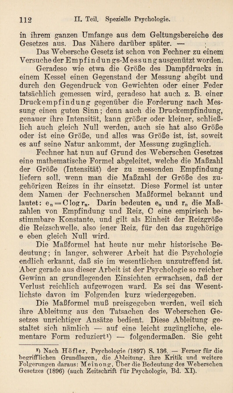 in ihrem ganzen Umfange ans dem Geltungsbereiche des Gesetzes aus. Das Nähere darüber später. — ; Das Web ersehe Gesetz ist schon von Fechner zu einem Versuche der Empf ind un gs-Mess ung ausgenützt worden. Geradeso wie etwa die Größe des Dampfdrucks in einem Kessel einen Gegenstand der Messung abgibt und durch den Gegendruck von Gewichten oder einer Feder tatsächlich gemessen wird, geradeso hat auch z. B. einer Druckempfindung gegenüber die Forderung nach Mes¬ sung einen guten Sinn; denn auch die Druckempfindung, genauer ihre Intensität, kann größer oder kleiner, schließ¬ lich auch gleich Null werden, auch sie hat also Größe oder ist eine Größe, und alles was Größe ist, ist, soweit es auf seine Natur ankommt, der Messung zugänglich. Fechner hat nun auf Grund des Weberschen Gesetzes eine mathematische Formel abgeleitet, welche die Maßzahl der Größe (Intensität) der zu messenden Empfindung liefern soll, wenn man die Maßzahl der Größe des zu¬ gehörigen Reizes in ihr einsetzt. Diese Formel ist unter dem Namen der Fechnerschen Maßformel bekannt und lautet: en = Clogrn. Darin bedeuten en und rn die Maß¬ zahlen von Empfindung und Reiz, C eine empirisch be¬ stimmbare Konstante, und gilt als Einheit der Reizgröße die Reizschwelle, also jener Reiz, für den das zugehörige e eben gleich Null wird. Die Maßformel hat heute nur mehr historische Be¬ deutung; in langer, schwerer Arbeit hat die Psychologie endlich erkannt, daß sie im wesentlichen unzutreffend ist. Aber gerade aus dieser Arbeit ist der Psychologie so reicher Gewinn an grundlegenden Einsichten erwachsen, daß der Verlust reichlich auf gewogen ward. Es sei das Wesent¬ lichste davon im Folgenden kurz wiedergegeben. Die Maßformel muß preisgegeben werden, weil sich ihre Ableitung aus den Tatsachen des Weberschen Ge¬ setzes unrichtiger Ansätze bedient. Diese Ableitung ge¬ staltet sich nämlich — auf eine leicht zugängliche, ele¬ mentare Form reduziert1) — folgendermaßen. Sie geht *) Rach Höfler, Psychologie (1897) S. 186. — Ferner für die begrifflichen Grundlagen, die Ableitung’ ihre Kritik und weitere Folgerungen daraus: Meinong, Über die Bedeutung des Weberschen Gesetzes (1896) (auch Zeitschrift für Psychologie, Bd. XI)-