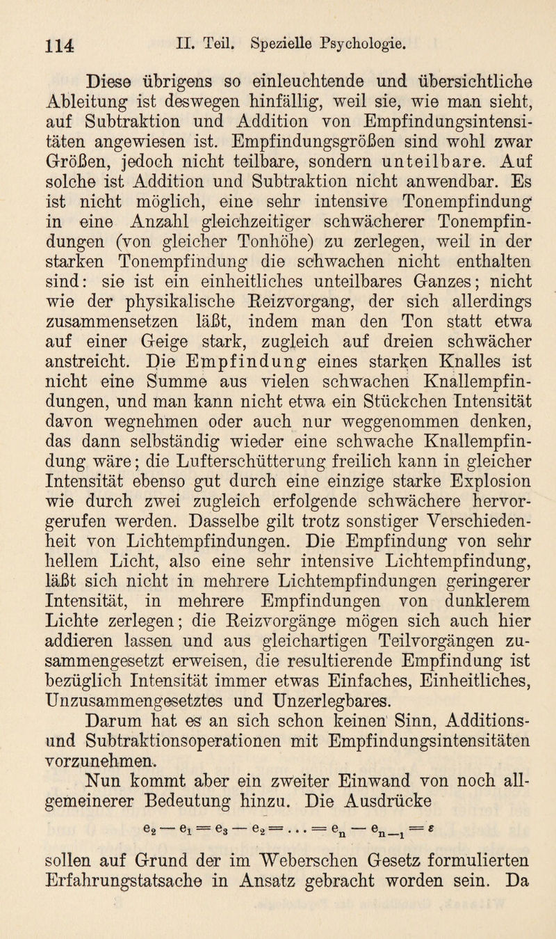 Diese übrigens so einleuchtende und übersichtliche Ableitung ist deswegen hinfällig, weil sie, wie man sieht, auf Subtraktion und Addition von Empfindungsintensi¬ täten angewiesen ist. Empfindungsgrößen sind wohl zwar Größen, jedoch nicht teilbare, sondern unteilbare. Auf solche ist Addition und Subtraktion nicht anwendbar. Es ist nicht möglich, eine sehr intensive Tonempfindung in eine Anzahl gleichzeitiger schwächerer Tonempfin¬ dungen (von gleicher Tonhöhe) zu zerlegen, weil in der starken Tonempfindung die schwachen nicht enthalten sind: sie ist ein einheitliches unteilbares Ganzes; nicht wie der physikalische Eeizvorgang, der sich allerdings zusammensetzen läßt, indem man den Ton statt etwa auf einer Geige stark, zugleich auf dreien schwächer anstreicht. Die Empfindung eines starken Knalles ist nicht eine Summe aus vielen schwachen Knallempfin¬ dungen, und man kann nicht etwa ein Stückchen Intensität davon wegnehmen oder auch nur weggenommen denken, das dann selbständig wieder eine schwache Knallempfin¬ dung wäre; die Lufterschütterung freilich kann in gleicher Intensität ebenso gut durch eine einzige starke Explosion wie durch zwei zugleich erfolgende schwächere hervor¬ gerufen werden. Dasselbe gilt trotz sonstiger Verschieden¬ heit von Lichtempfindungen. Die Empfindung von sehr hellem Licht, also eine sehr intensive Lichtempfindung, läßt sich nicht in mehrere Lichtempfindungen geringerer Intensität, in mehrere Empfindungen von dunklerem Lichte zerlegen; die Beizvorgänge mögen sich auch hier addieren lassen und aus gleichartigen Teilvorgängen zu¬ sammengesetzt erweisen, die resultierende Empfindung ist bezüglich Intensität immer etwas Einfaches, Einheitliches, Unzusammengesetztes und Unzerlegbares. Darum hat es' an sich schon keinen Sinn, Additions¬ und Subtraktionsoperationen mit Empfindungsintensitäten vorzunehmen. Nun kommt aber ein zweiter Einwand von noch all¬ gemeinerer Bedeutung hinzu. Die Ausdrücke e2 ei = e3 e2 — • • . — en en— 1 ~ s sollen auf Grund der im Weberschen Gesetz formulierten Erfahrungstatsache in Ansatz gebracht worden sein. Da