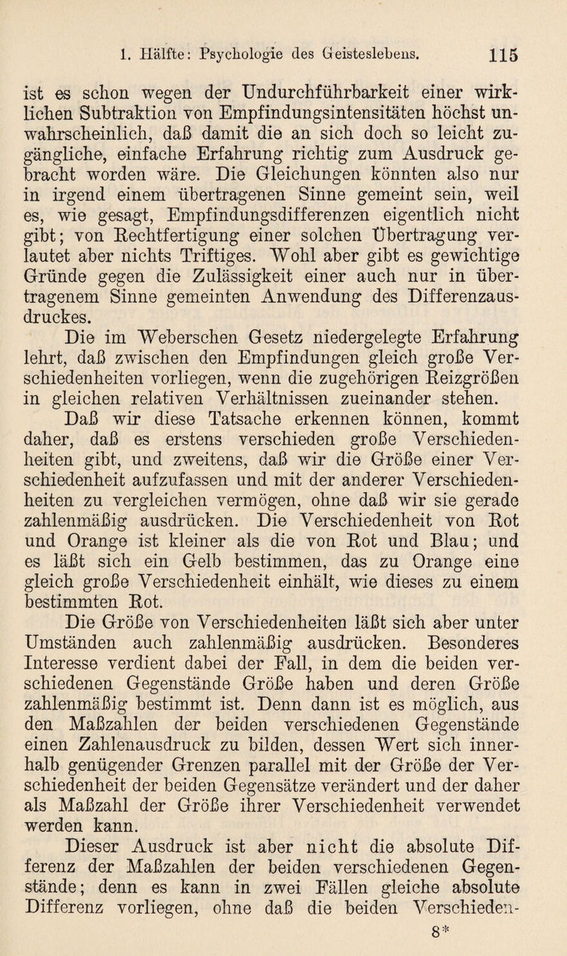 ist es schon wegen der Undurchführbarkeit einer wirk¬ lichen Subtraktion von Empfindungsintensitäten höchst un¬ wahrscheinlich, daß damit die an sich doch so leicht zu¬ gängliche, einfache Erfahrung richtig zum Ausdruck ge¬ bracht worden wäre. Die Gleichungen könnten also nur in irgend einem übertragenen Sinne gemeint sein, weil es, wie gesagt, Empfindungsdifferenzen eigentlich nicht gibt; von Rechtfertigung einer solchen Übertragung ver¬ lautet aber nichts Triftiges. Wohl aber gibt es gewichtige Gründe gegen die Zulässigkeit einer auch nur in über¬ tragenem Sinne gemeinten Anwendung des Differenzaus¬ druckes. Die im Weberschen Gesetz niedergelegte Erfahrung lehrt, daß zwischen den Empfindungen gleich große Ver¬ schiedenheiten vorliegen, wenn die zugehörigen Reizgrößen in gleichen relativen Verhältnissen zueinander stehen. Daß wir diese Tatsache erkennen können, kommt daher, daß es erstens verschieden große Verschieden¬ heiten gibt, und zweitens, daß wir die Größe einer Ver¬ schiedenheit aufzufassen und mit der anderer Verschieden¬ heiten zu vergleichen vermögen, ohne daß wir sie gerade zahlenmäßig ausdrücken. Die Verschiedenheit von Rot und Orange ist kleiner als die von Rot und Blau; und es läßt sich ein Gelb bestimmen, das zu Orange eine gleich große Verschiedenheit einhält, wie dieses zu einem bestimmten Rot. Die Größe von Verschiedenheiten läßt sich aber unter Umständen auch zahlenmäßig ausdrücken. Besonderes Interesse verdient dabei der Fall, in dem die beiden ver¬ schiedenen Gegenstände Größe haben und deren Größe zahlenmäßig bestimmt ist. Denn dann ist es möglich, aus den Maßzahlen der beiden verschiedenen Gegenstände einen Zahlenausdruck zu bilden, dessen Wert sich inner¬ halb genügender Grenzen parallel mit der Größe der Ver¬ schiedenheit der beiden Gegensätze verändert und der daher als Maßzahl der Größe ihrer Verschiedenheit verwendet werden kann. Dieser Ausdruck ist aber nicht die absolute Dif¬ ferenz der Maßzahlen der beiden verschiedenen Gegen¬ stände; denn es kann in zwei Fällen gleiche absolute Differenz vorliegen, ohne daß die beiden Verschieden-