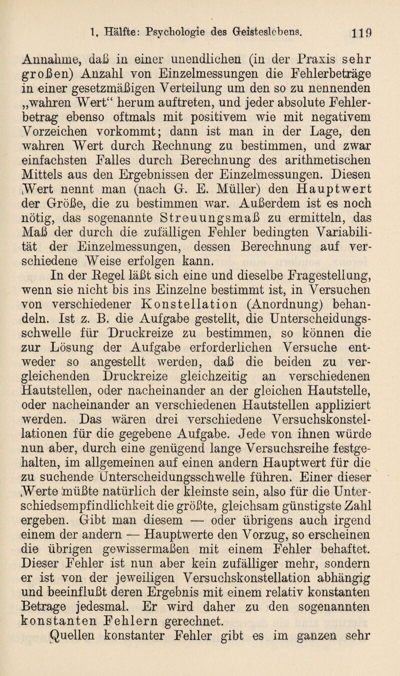 Annahme, daß in einer unendlichen (in der Praxis sehr großen) Anzahl von Einzelmessungen die Fehlerbeträge in einer gesetzmäßigen Verteilung um den so zu nennenden „wahren Wert“ herum auf treten, und jeder absolute Fehler¬ betrag ebenso oftmals mit positivem wie mit negativem Vorzeichen vorkommt; dann ist man in der Lage, den wahren Wert durch Eechnung zu bestimmen, und zwar einfachsten Falles durch Berechnung des arithmetischen Mittels aus den Ergebnissen der Einzelmessungen. Diesen Wort nennt man (nach G-. E. Müller) den Hauptwert der Größe, die zu bestimmen war. Außerdem ist es noch nötig, das sogenannte Streuungsmaß zu ermitteln, das Maß der durch die zufälligen Fehler bedingten Variabili¬ tät der Einzelmessungen, dessen Berechnung auf ver¬ schiedene Weise erfolgen kann. In der Hegel läßt sich eine und dieselbe Fragestellung, wenn sie nicht bis ins Einzelne bestimmt ist, in Versuchen von verschiedener Konstellation (Anordnung) behan¬ deln. Ist z. B. die Aufgabe gestellt, die Unterscheidungs¬ schwelle für Druckreize zu bestimmen, so können die zur Lösung der Aufgabe erforderlichen Versuche ent¬ weder so angestellt werden, daß die beiden zu ver¬ gleichenden Druckreize gleichzeitig an verschiedenen Hautstellen, oder nacheinander an der gleichen Hautstelle, oder nacheinander an verschiedenen Hautstellen appliziert werden. Das wären drei verschiedene Versuchskonstel¬ lationen für die gegebene Aufgabe. Jede von ihnen würde nun aber, durch eine genügend lange Versuchsreihe festge¬ halten, im allgemeinen auf einen andern Hauptwert für die zu suchende Unterscheidungsschwelle führen. Einer dieser Worte ,'müßte natürlich der kleinste sein, also für die Unter¬ schiedsempfindlichkeit die größte, gleichsam günstigste Zahl ergeben. Gibt man diesem —- oder übrigens auch irgend einem der andern — Hauptwerte den Vorzug, so erscheinen die übrigen gewissermaßen mit einem Fehler behaftet. Dieser Fehler ist nun aber kein zufälliger mehr, sondern er ist von der jeweiligen Versuchskonstellation abhängig und beeinflußt deren Ergebnis mit einem relativ konstanten Betrage jedesmal. Er wird daher zu den sogenannten konstanten Fehlern gerechnet. Quellen konstanter Fehler gibt es im ganzen sehr