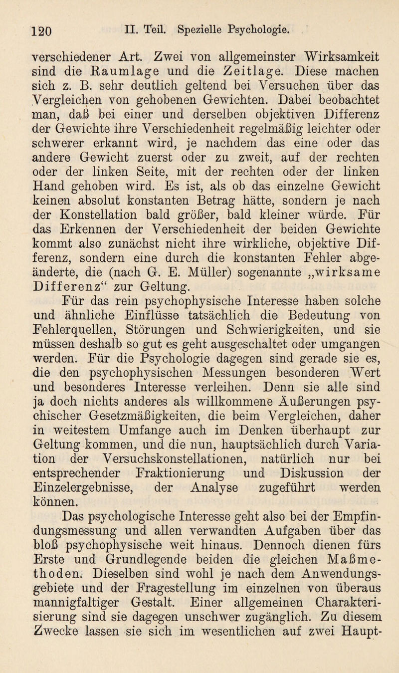 verschiedener Art. Zwei von allgemeinster Wirksamkeit sind die Eanmlage und die Zeitlage. Diese machen sich z. B. sehr deutlich geltend bei Versuchen über das Vergleichen von gehobenen Gewichten. Dabei beobachtet man, daß bei einer und derselben objektiven Differenz der Gewichte ihre Verschiedenheit regelmäßig leichter oder schwerer erkannt wird, je nachdem das eine oder das andere Gewicht zuerst oder zu zweit, auf der rechten oder der linken Seite, mit der rechten oder der linken Hand gehoben wird. Es ist, als ob das einzelne Gewicht keinen absolut konstanten Betrag hätte, sondern je nach der Konstellation bald größer, bald kleiner würde. Eür das Erkennen der Verschiedenheit der beiden Gewichte kommt also zunächst nicht ihre wirkliche, objektive Dif¬ ferenz, sondern eine durch die konstanten Fehler abge¬ änderte, die (nach G. E. Müller) sogenannte „wirksame Differenz“ zur Geltung. Für das rein psychophysische Interesse haben solche und ähnliche Einflüsse tatsächlich die Bedeutung von Fehlerquellen, Störungen und Schwierigkeiten, und sie müssen deshalb so gut es geht ausgeschaltet oder umgangen werden. Für die Psychologie dagegen sind gerade sie es, die den psychophysischen Messungen besonderen Wert und besonderes Interesse verleihen. Denn sie alle sind ja doch nichts anderes als willkommene Äußerungen psy¬ chischer Gesetzmäßigkeiten, die beim Vergleichen, daher in weitestem Umfange auch im Denken überhaupt zur Geltung kommen, und die nun, hauptsächlich durch Varia¬ tion der Versuchskonstellationen, natürlich nur bei entsprechender Fraktionierung und Diskussion der Einzelergebnisse, der Analyse zugeführt werden können. Das psychologische Interesse geht also bei der Empfin¬ dungsmessung und allen verwandten Aufgaben über das bloß psychophysische weit hinaus. Dennoch dienen fürs Erste und Grundlegende beiden die gleichen Maßme¬ thoden. Dieselben sind wohl je nach dem Anwendungs¬ gebiete und der Fragestellung im einzelnen von überaus mannigfaltiger Gestalt. Einer allgemeinen Charakteri¬ sierung sind sie dagegen unschwer zugänglich. Zu diesem Zwecke lassen sie sich im wesentlichen auf zwei Haupt-