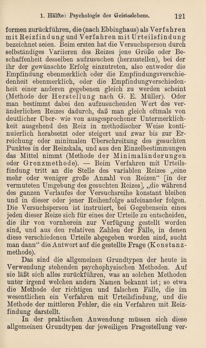 formen zurückführen, die (nach Ebbinghaus) als Verf ahren mit ßeizfindung und Verfahren mit Urteilsfindung bezeichnet seien. Beim ersten hat die Versuchsperson durch selbständiges Variieren des Reizes jene Größe oder Be¬ schaffenheit desselben aufzusuchen (herzustellen), bei der ihr der gewünschte Erfolg einzutreten, also entweder die Empfindung ebenmerklich oder die Empfindungsverschie¬ denheit ebenmerklich, oder die Empfindungverschieden¬ heit einer anderen gegebenen gleich zu werden scheint (Methode der Herstellung nach G. E. Müller). Oder man bestimmt dabei den aufzusuchenden Wert des ver¬ änderlichen Reizes dadurch, daß man gleich oftmals von deutlicher Über- wie von ausgesprochener Untermerklich- keit ausgehend den Reiz in methodischer Weise konti¬ nuierlich herabsetzt oder steigert und zwar bis zur Er¬ reichung oder minimalen Überschreitung des gesuchten Punktes in der Reizskala, und aus den Einzelbestimmungen das Mittel nimmt (Methode der Minimaländerungen oder Grenzmethode). — Beim Verfahren mit Urteils¬ findung tritt an die Stelle des variablen Reizes „eine mehr oder weniger große Anzahl von Reizen“ [in der vermuteten Umgebung des gesuchten Reizes], „die während des ganzen Verlaufes der Versuchsreihe konstant bleiben und in dieser oder jener Reihenfolge aufeinander folgen. Die Versuchsperson ist instruiert, bei Gegebensein eines jeden dieser Reize sich für eines der Urteile zu entscheiden, die ihr von vornherein zur Verfügung gestellt worden sind, und aus den relativen Zahlen der Fälle, in denen diese verschiedenen Urteile abgegeben worden sind, sucht man dann“ die Antwort auf die gestellte Frage (Konstanz¬ methode). Das sind die allgemeinen Grundtypen der heute in Verwendung stehenden psychophysischen Methoden. Auf sie läßt sich alles zurückführen, was an solchen Methoden unter irgend welchen andern Namen bekannt ist; so etwa die Methode der richtigen und falschen Fälle, die im wesentlichen ein Verfahren mit Urteilsfindung, und die Methode der mittleren Fehler, die ein Verfahren mit Reiz¬ findung darstellt. In der praktischen Anwendung müssen sich diese allgemeinen Grundtypen der jeweiligen Fragestellung ver-