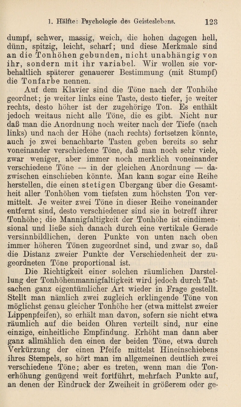 dumpf, schwer, massig, weich, die hohen dagegen hell, dünn, spitzig, leicht, scharf; und diese Merkmale sind an die Tonhöhen gebunden, nicht unabhängig von ihr, sondern mit ihr variabel. Wir wollen sie vor¬ behaltlich späterer genauerer Bestimmung (mit Stumpf) die Tonfarbe nennen. Auf dem Klavier sind die Töne nach der Tonhöhe geordnet; je weiter links eine Taste, desto tiefer, je weiter rechts, desto höher ist der zugehörige Ton. Es enthält jedoch weitaus nicht alle Töne, die es gibt. Nicht nur daß man die Anordnung noch weiter nach der Tiefe (nach links) und nach der Höhe (nach rechts) fortsetzen könnte, auch je zwei benachbarte Tasten geben bereits so sehr voneinander verschiedene Töne, daß man noch sehr viele, zwar weniger, aber immer noch merklich voneinander verschiedene Töne — in der gleichen Anordnung — da¬ zwischen einschieben könnte. Man kann sogar eine Reihe hersteilen, die einen stetigen Übergang über die Gesamt¬ heit aller Tonhöhen vom tiefsten zum höchsten Ton ver¬ mittelt. Je weiter zwei Töne in dieser Reihe voneinander entfernt sind, desto verschiedener sind sie in betreff ihrer Tonhöhe; die Mannigfaltigkeit der Tonhöhe ist eindimen¬ sional und ließe sich danach durch eine vertikale Gerade versinnbildlichen, deren Punkte von unten nach oben immer höheren Tönen zugeordnet sind, und zwar so, daß die Distanz zweier Punkte der Verschiedenheit der zu¬ geordneten Töne proportional ist. Die Richtigkeit einer solchen räumlichen Darstel¬ lung der Tonhöhenmannigfaltigkeit wird jedoch durch Tat¬ sachen ganz eigentümlicher Art wieder in Präge gestellt. Stellt man nämlich zwei zugleich erklingende Töne von möglichst genau gleicher Tonhöhe her (etwa mittelst zweier Lippenpfeifen), so erhält man davon, sofern sie nicht etwa räumlich auf die beiden Ohren verteilt sind, nur eine einzige, einheitliche Empfindung. Erhöht man dann aber ganz allmählich den einen der beiden Töne, etwa durch Verkürzung der einen Pfeife mittelst Hineinschiebens ihres Stempels, so hört man im allgemeinen deutlich zwei verschiedene Töne; aber es treten, wenn man die Ton¬ erhöhung genügend weit fortführt, mehrfach Punkte auf, an denen der Eindruck der Zweiheit in größerem oder ge-