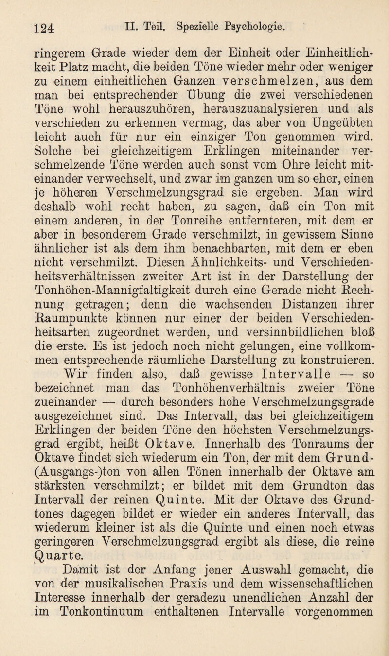 ringerem Grade wieder dem der Einheit oder Einheitlich¬ keit Platz macht, die beiden Töne wieder mehr oder weniger zu einem einheitlichen Ganzen verschmelzen, aus dem man bei entsprechender Übung die zwei verschiedenen Töne wohl herauszuhören, herauszuanaljsieren und als verschieden zu erkennen vermag, das aber von Ungeübten leicht auch für nur ein einziger Ton genommen wird. Solche bei gleichzeitigem Erklingen miteinander ver¬ schmelzende Töne werden auch sonst vom Ohre leicht mit¬ einander verwechselt, und zwar im ganzen um so eher, einen je höheren Verschmelzungsgrad sie ergeben. Man wird deshalb wohl recht haben, zu sagen, daß ein Ton mit einem anderen, in der Tonreihe entfernteren, mit dem er aber in besonderem Grade verschmilzt, in gewissem Sinne ähnlicher ist als dem ihm benachbarten, mit dem er eben nicht verschmilzt. Diesen Ähnlichkeits- und Verschieden¬ heitsverhältnissen zweiter Art ist in der Darstellung der Tonhöhen-Mannigfaltigkeit durch eine Gerade nicht Rech¬ nung getragen; denn die wachsenden Distanzen ihrer Raumpunkte können nur einer der beiden Verschieden¬ heitsarten zugeordnet werden, und versinnbildlichen bloß die erste. Es ist jedoch noch nicht gelungen, eine vollkom¬ men entsprechende räumliche Darstellung zu konstruieren. Wir finden also, daß gewisse Intervalle — so bezeichnet man das Tonhöhenverhältnis zweier Töne zueinander — durch besonders hohe Verschmelzungsgrade ausgezeichnet sind. Das Intervall, das bei gleichzeitigem Erklingen der beiden Töne den höchsten Verschmelzungs¬ grad ergibt, heißt Oktave. Innerhalb des Tonraums der Oktave findet sich wiederum ein Ton, der mit dem Grund- (Ausgangs-)ton von allen Tönen innerhalb der Oktave am stärksten verschmilzt; er bildet mit dem Grundton das Intervall der reinen Quinte. Mit der Oktave des Grund¬ tones dagegen bildet er wieder ein anderes Intervall, das wiederum kleiner ist als die Quinte und einen noch etwas geringeren Verschmelzungsgrad ergibt als diese, die reine Quarte. Damit ist der Anfang jener Auswahl gemacht, die von der musikalischen Praxis und dem wissenschaftlichen Interesse innerhalb der geradezu unendlichen Anzahl der im Tonkontinuum enthaltenen Intervalle vorgenommen