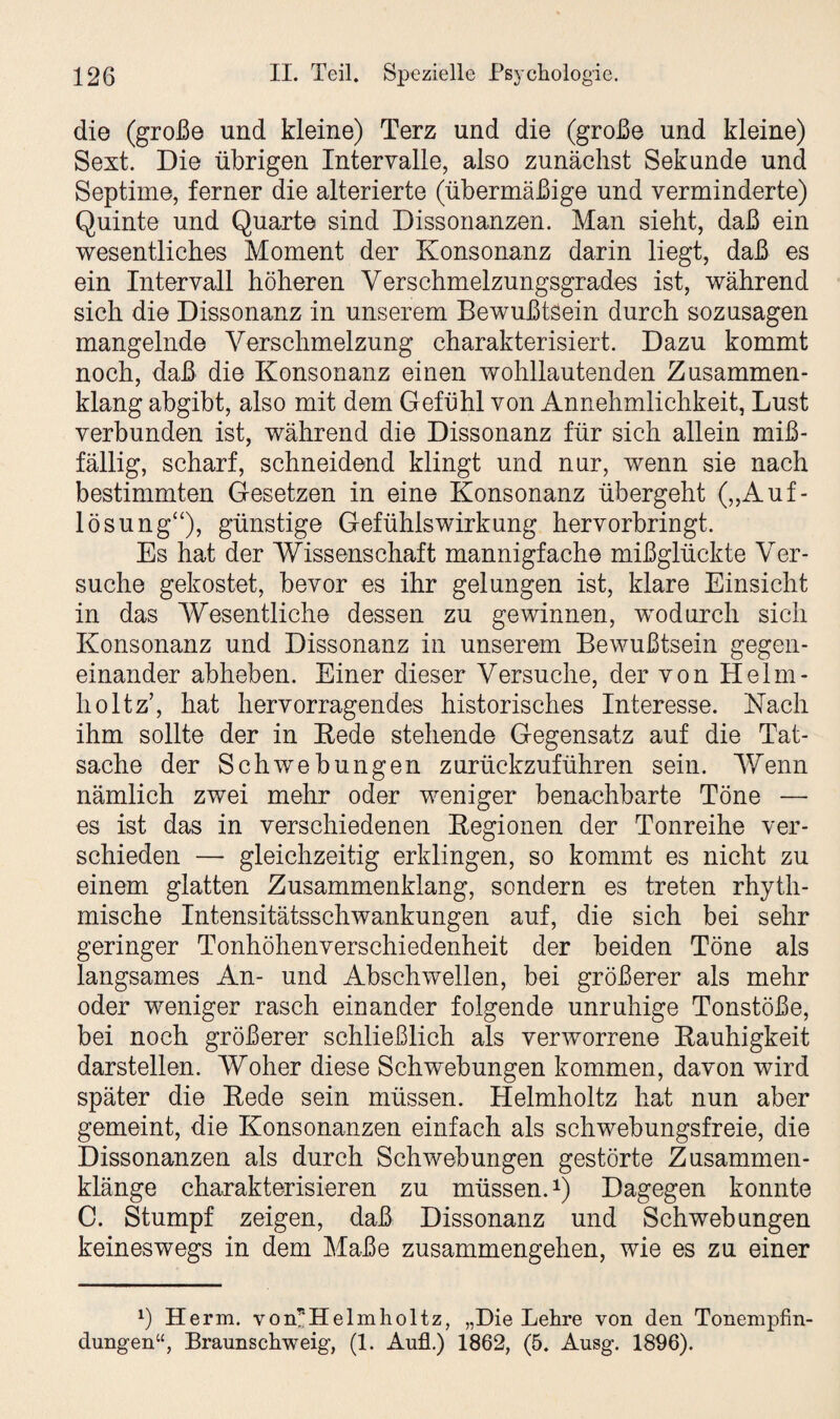 die (große und kleine) Terz und die (große und kleine) Sext. Die übrigen Intervalle, also zunächst Sekunde und Septime, ferner die alterierte (übermäßige und verminderte) Quinte und Quarte sind Dissonanzen. Man sieht, daß ein wesentliches Moment der Konsonanz darin liegt, daß es ein Intervall höheren Verschmelzungsgrades ist, während sich die Dissonanz in unserem Bewußtsein durch sozusagen mangelnde Verschmelzung charakterisiert. Dazu kommt noch, daß die Konsonanz einen wohllautenden Zusammen¬ klang abgibt, also mit dem Gefühl von Annehmlichkeit, Lust verbunden ist, während die Dissonanz für sich allein miß¬ fällig, scharf, schneidend klingt und nur, wenn sie nach bestimmten Gesetzen in eine Konsonanz übergeht („Auf¬ lösung“), günstige Gefühlswirkung hervorbringt. Es hat der Wissenschaft mannigfache mißglückte Ver¬ suche gekostet, bevor es ihr gelungen ist, klare Einsicht in das Wesentliche dessen zu gewinnen, wodurch sich Konsonanz und Dissonanz in unserem Bewußtsein gegen¬ einander abheben. Einer dieser Versuche, der von Helm- holtz’, hat hervorragendes historisches Interesse. Nach ihm sollte der in Rede stehende Gegensatz auf die Tat¬ sache der Schwebungen zurückzuführen sein. 'Wenn nämlich zwei mehr oder weniger benachbarte Töne — es ist das in verschiedenen Regionen der Tonreihe ver¬ schieden — gleichzeitig erklingen, so kommt es nicht zu einem glatten Zusammenklang, sondern es treten rhyth¬ mische Intensitätsschwankungen auf, die sich bei sehr geringer Tonhöhenverschiedenheit der beiden Töne als langsames An- und Abschwellen, bei größerer als mehr oder weniger rasch einander folgende unruhige Tonstöße, bei noch größerer schließlich als verworrene Rauhigkeit darstellen. Woher diese Schwebungen kommen, davon wird später die Rede sein müssen. Helmholtz hat nun aber gemeint, die Konsonanzen einfach als schwebungsfreie, die Dissonanzen als durch Schwebungen gestörte Zusammen¬ klänge charakterisieren zu müssen.1) Dagegen konnte C. Stumpf zeigen, daß Dissonanz und Schwebungen keineswegs in dem Maße Zusammengehen, wie es zu einer *) Herrn. von*Helmholtz, „Die Lehre von den Tonempfin- dungen“, Braunschweig, (1. Aufl.) 1862, (5. Ausg. 1896).