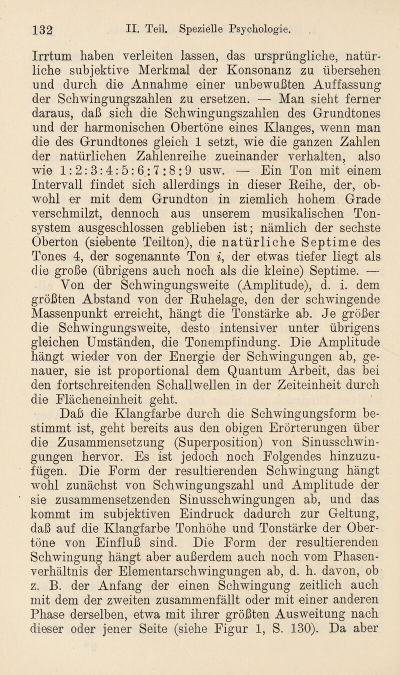 Irrtum haben verleiten lassen, das ursprüngliche, natür¬ liche subjektive Merkmal der Konsonanz zu übersehen und durch die Annahme einer unbewußten Auffassung der Schwingungszahlen zu ersetzen. — Man sieht ferner daraus, daß sich die Schwingungszahlen des Grundtones und der harmonischen Obertöne eines Klanges, wenn man die des Grundtones gleich 1 setzt, wie die ganzen Zahlen der natürlichen Zahlenreihe zueinander verhalten, also wie 1:2:3:4:5:6:7:8:9 usw. — Ein Ton mit einem Intervall findet sich allerdings in dieser Reihe, der, ob¬ wohl er mit dem Grundton in ziemlich hohem Grade verschmilzt, dennoch aus unserem musikalischen Ton¬ system ausgeschlossen geblieben ist; nämlich der sechste Oberton (siebente Teilton), die natürliche Septime des Tones 4, der sogenannte Ton i, der etwas tiefer liegt als die große (übrigens auch noch als die kleine) Septime. — Von der Schwingungsweite (Amplitude), d. i. dem größten Abstand von der Ruhelage, den der schwingende Massenpunkt erreicht, hängt die Tonstärke ab. Je größer die Schwingungsweite, desto intensiver unter übrigens gleichen Umständen, die Tonempfindung. Die Amplitude hängt wieder von der Energie der Schwingungen ab, ge¬ nauer, sie ist proportional dem Quantum Arbeit, das bei den fortschreitenden Schallwellen in der Zeiteinheit durch die Flächeneinheit geht. Daß die Klangfarbe durch die Schwingungsform be¬ stimmt ist, geht bereits aus den obigen Erörterungen über die Zusammensetzung (Superposition) von Sinusschwin¬ gungen hervor. Es ist jedoch noch Folgendes hinzuzu¬ fügen. Die Form der resultierenden Schwingung hängt wohl zunächst von Schwingungszahl und Amplitude der sie zusammensetzenden Sinusschwingungen ab, und das kommt im subjektiven Eindruck dadurch zur Geltung, daß auf die Klangfarbe Tonhöhe und Tonstärke der Ober¬ töne von Einfluß sind. Die Form der resultierenden Schwingung hängt aber außerdem auch noch vom Phasen¬ verhältnis der Elementarschwingungen ab, d. h. davon, ob z. B. der Anfang der einen Schwingung zeitlich auch mit dem der zweiten zusammenfällt oder mit einer anderen Phase derselben, etwa mit ihrer größten Ausweitung nach dieser oder jener Seite (siehe Figur 1, S. 130). Da aber