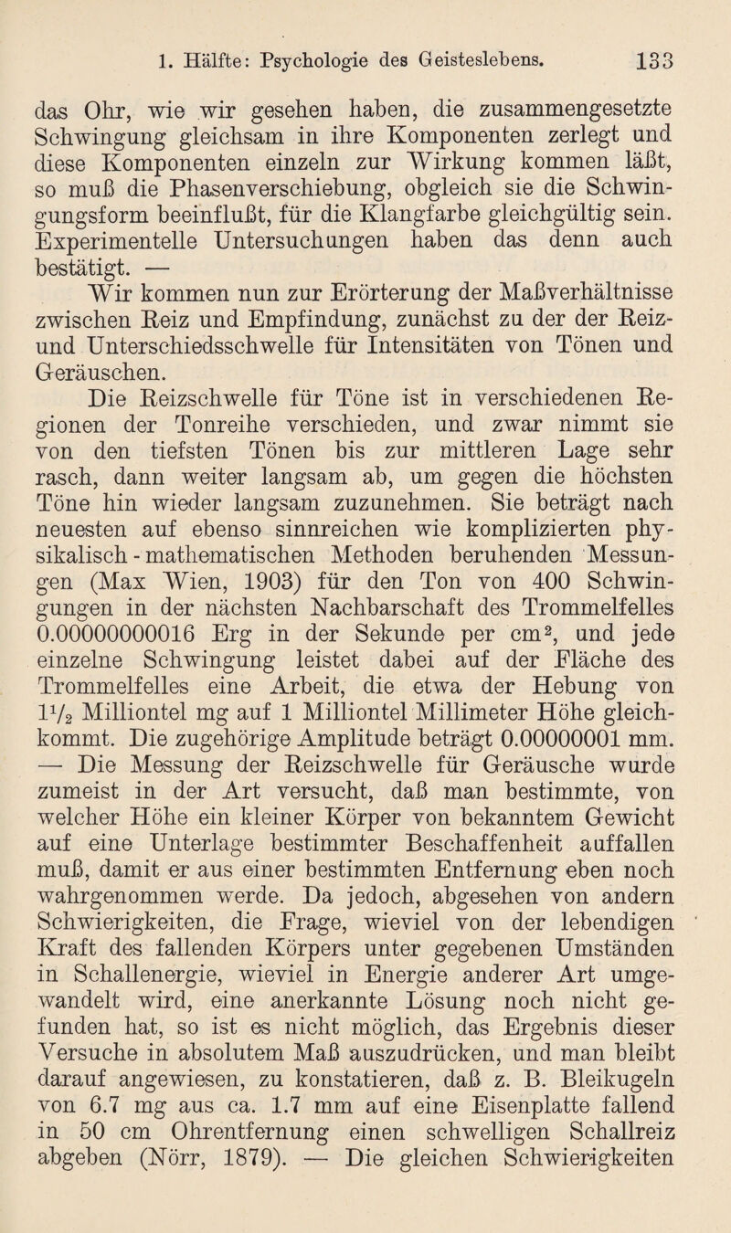 das Ohr, wie wir gesehen haben, die zusammengesetzte Schwingung gleichsam in ihre Komponenten zerlegt und diese Komponenten einzeln zur Wirkung kommen läßt, so muß die Phasenverschiebung, obgleich sie die Schwin¬ gungsform beeinflußt, für die Klangfarbe gleichgültig sein. Experimentelle Untersuchungen haben das denn auch bestätigt. — Wir kommen nun zur Erörterung der Maß Verhältnisse zwischen Reiz und Empfindung, zunächst zu der der Reiz- und Unterschiedsschwelle für Intensitäten von Tönen und Geräuschen. Die Reizschwelle für Töne ist in verschiedenen Re¬ gionen der Tonreihe verschieden, und zwar nimmt sie von den tiefsten Tönen bis zur mittleren Lage sehr rasch, dann weiter langsam ab, um gegen die höchsten Töne hin wieder langsam zuzunehmen. Sie beträgt nach neuesten auf ebenso sinnreichen wie komplizierten phy¬ sikalisch-mathematischen Methoden beruhenden Messun¬ gen (Max Wien, 1903) für den Ton von 400 Schwin¬ gungen in der nächsten Nachbarschaft des Trommelfelles 0.00000000016 Erg in der Sekunde per cm2, und jede einzelne Schwingung leistet dabei auf der Fläche des Trommelfelles eine Arbeit, die etwa der Hebung von IV2 Milliontel mg auf 1 Milliontel Millimeter Höhe gleich¬ kommt. Die zugehörige Amplitude beträgt 0.00000001 mm. — Die Messung der Reizschwelle für Geräusche wurde zumeist in der Art versucht, daß man bestimmte, von welcher Höhe ein kleiner Körper von bekanntem Gewicht auf eine Unterlage bestimmter Beschaffenheit auffallen muß, damit er aus einer bestimmten Entfernung eben noch wahrgenommen werde. Da jedoch, abgesehen von andern Schwierigkeiten, die Frage, wieviel von der lebendigen Kraft des fallenden Körpers unter gegebenen Umständen in Schallenergie, wieviel in Energie anderer Art umge¬ wandelt wird, eine anerkannte Lösung noch nicht ge¬ funden hat, so ist es nicht möglich, das Ergebnis dieser Versuche in absolutem Maß auszudrücken, und man bleibt darauf angewiesen, zu konstatieren, daß z. B. Bleikugeln von 6.7 mg aus ca. 1.7 mm auf eine Eisenplatte fallend in 50 cm Ohrentfernung einen schwelligen Schallreiz abgeben (Nörr, 1879). — Die gleichen Schwierigkeiten