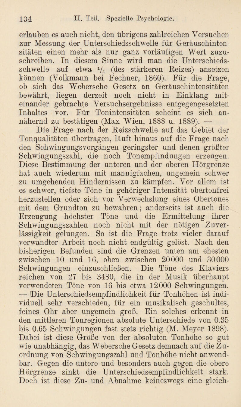 erlauben es auch nicht, den übrigens zahlreichen Versuchen zur Messung der Unterschiedsschwelle für Geräuschinten¬ sitäten einen mehr als nur ganz vorläufigen Wert zuzu¬ schreiben. In diesem Sinne wird man die Unterschieds¬ schwelle auf etwa 1/4 (des stärkeren Reizes) ansetzen können (Volkmann bei Fechner, 1860). Für die Frage, ob sich das Webersche Gesetz an Geräuschintensitäten bewährt, liegen derzeit noch nicht in Einklang mit¬ einander gebrachte Versuchsergebnisse entgegengesetzten Inhaltes vor. Für Tonintensitäten scheint es sich an¬ nähernd zu bestätigen (Max Wien, 1888 u. 1889). — Die Frage nach der Reizschwelle auf das Gebiet der Tonqualitäten übertragen, läuft hinaus auf die Frage nach den Schwingungsvorgängen geringster und denen größter Schwingungszahl, die noch Tonempfindungen erzeugen. Diese Bestimmung der unteren und der oberen Hörgrenze hat auch wiederum mit mannigfachen, ungemein schwer zu umgehenden Hindernissen zu kämpfen. Vor allem ist es schwer, tiefste Töne in gehöriger Intensität obertonfrei herzustellen oder sich vor Verwechslung eines Obertones mit dem Grundton zu bewahren; anderseits ist auch die Erzeugung höchster Töne und die Ermittelung ihrer Schwingungszahlen noch nicht mit der nötigen Zuver¬ lässigkeit gelungen. So ist die Frage trotz vieler darauf verwandter Arbeit noch nicht endgültig gelöst. Nach den bisherigen Befunden sind die Grenzen unten am ehesten zwischen 10 und 16, oben zwischen 20000 und 30000 Schwingungen einzuschließen. Die Töne des Klaviers reichen von 27 bis 3480, die in der Musik überhaupt verwendeten Töne von 16 bis etwa 12000 Schwingungen. — Die Unterschiedsempfindlichkeit für Tonhöhen ist indi¬ viduell sehr verschieden, für ein musikalisch geschultes, feines Ohr aber ungemein groß. Ein solches erkennt in den mittleren Tonregionen absolute Unterschiede von 0.35 bis 0.65 Schwingungen fast stets richtig (M. Meyer 1898). Dabei ist diese Größe von der absoluten Tonhöhe so gut wie unabhängig, das Webersche Gesetz demnach auf die Zu¬ ordnung von Schwingungszahl und Tonhöhe nicht anwend¬ bar. Gegen die untere und besonders auch gegen die obere Hörgrenze sinkt die Unterschiedsempfindlichkeit stark. Doch ist diese Zu- und Abnahme keineswegs eine gleich-