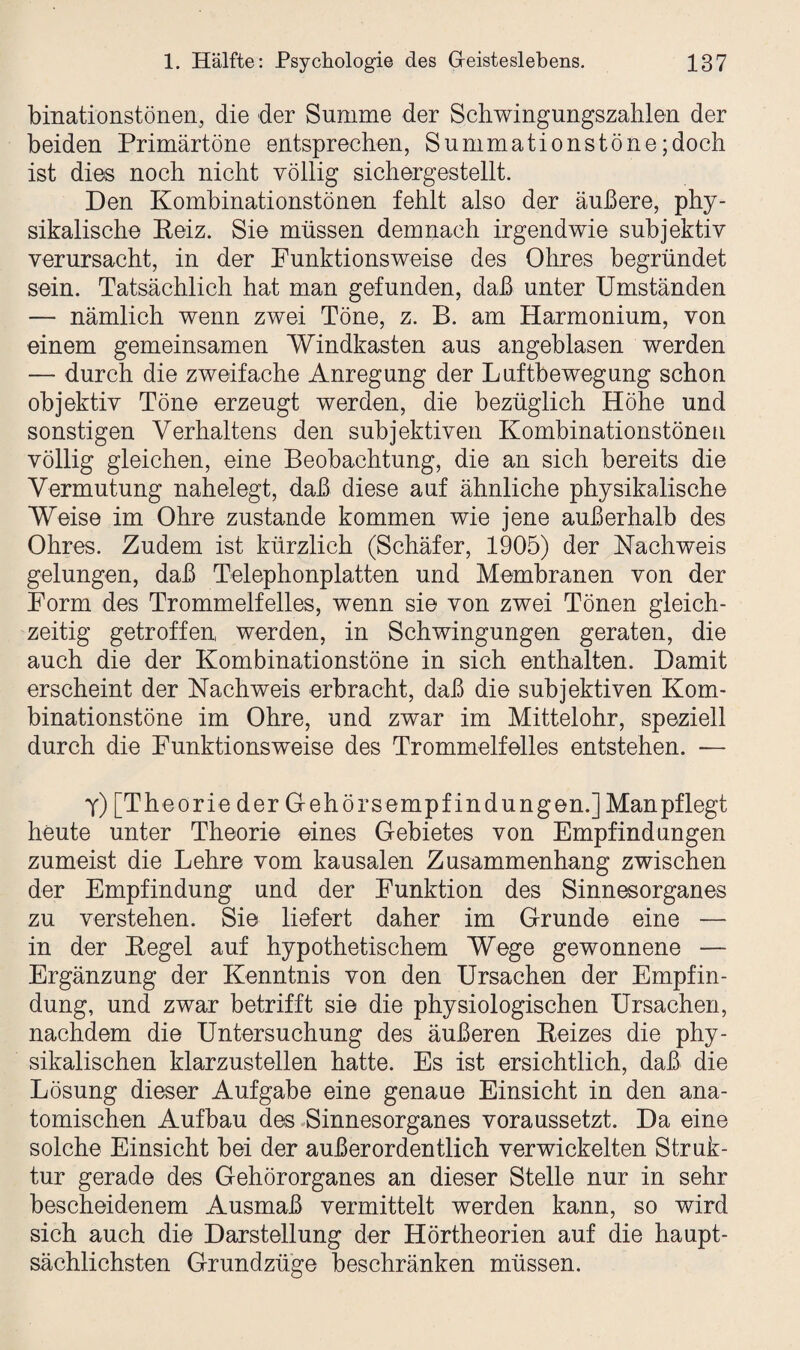 binationstönen, die der Summe der Schwingungszahlen der beiden Primärtöne entsprechen, Summationstöne;doch ist dies noch nicht völlig sichergestellt. Den Kombinationstönen fehlt also der äußere, phy¬ sikalische Reiz. Sie müssen demnach irgendwie subjektiv verursacht, in der Funktionsweise des Ohres begründet sein. Tatsächlich hat man gefunden, daß unter Umständen — nämlich wenn zwei Töne, z. B. am Harmonium, von einem gemeinsamen Windkasten aus angeblasen werden — durch die zweifache Anregung der Luftbewegung schon objektiv Töne erzeugt werden, die bezüglich Höhe und sonstigen Verhaltens den subjektiven Kombinationstönen völlig gleichen, eine Beobachtung, die an sich bereits die Vermutung nahelegt, daß diese auf ähnliche physikalische Weise im Ohre zustande kommen wie jene außerhalb des Ohres. Zudem ist kürzlich (Schäfer, 1905) der Nachweis gelungen, daß Telephonplatten und Membranen von der Form des Trommelfelles, wenn sie von zwei Tönen gleich¬ zeitig getroffen, werden, in Schwingungen geraten, die auch die der Kombinationstöne in sich enthalten. Damit erscheint der Nachweis erbracht, daß die subjektiven Kom¬ binationstöne im Ohre, und zwar im Mittelohr, speziell durch die Funktionsweise des Trommelfelles entstehen. — y) [Theorie der Gehörsempfindungen.] Man pflegt heute unter Theorie eines Gebietes von Empfindungen zumeist die Lehre vom kausalen Zusammenhang zwischen der Empfindung und der Funktion des Sinnesorganes zu verstehen. Sie liefert daher im Grunde eine — in der Regel auf hypothetischem Wege gewonnene — Ergänzung der Kenntnis von den Ursachen der Empfin¬ dung, und zwar betrifft sie die physiologischen Ursachen, nachdem die Untersuchung des äußeren Reizes die phy¬ sikalischen klarzustellen hatte. Es ist ersichtlich, daß die Lösung dieser Aufgabe eine genaue Einsicht in den ana¬ tomischen Aufbau des Sinnesorganes voraussetzt. Da eine solche Einsicht bei der außerordentlich verwickelten Struk¬ tur gerade des Gehörorganes an dieser Stelle nur in sehr bescheidenem Ausmaß vermittelt werden kann, so wird sich auch die Darstellung der Hörtheorien auf die haupt¬ sächlichsten Grundzüge beschränken müssen.