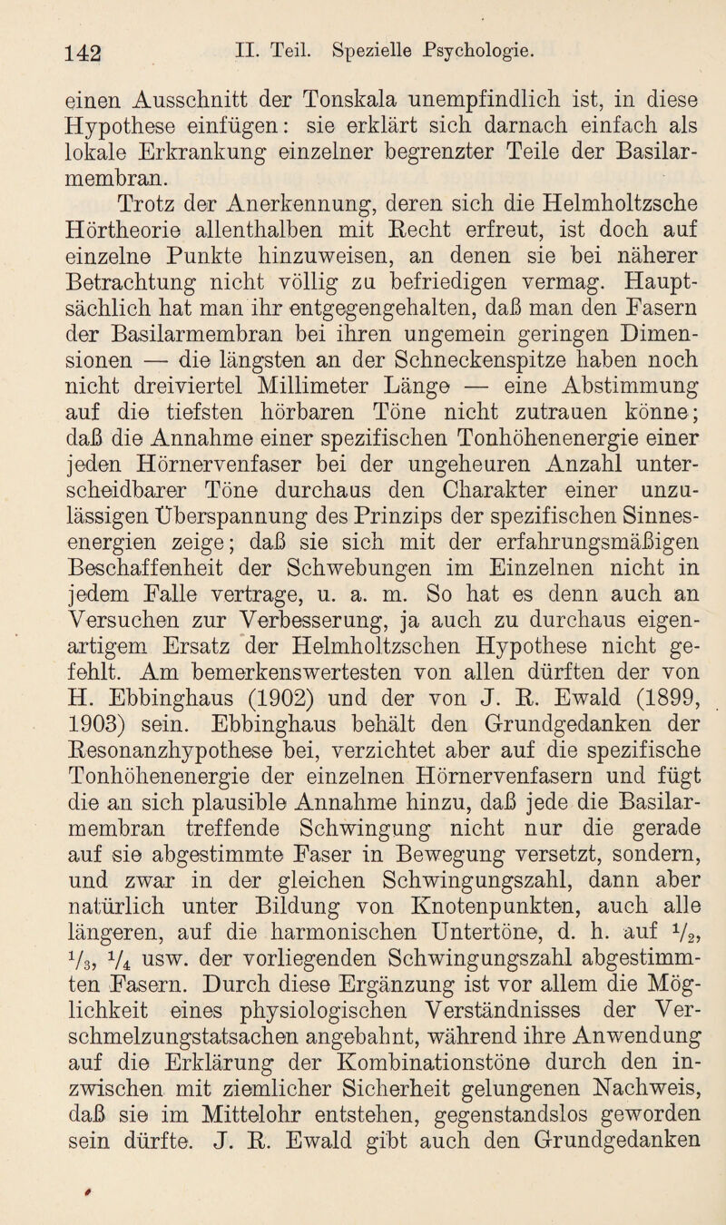 einen Ausschnitt der Tonskala unempfindlich ist, in diese Hypothese einfügen: sie erklärt sich darnach einfach als lokale Erkrankung einzelner begrenzter Teile der Basilar- membran. Trotz der Anerkennung, deren sich die Helmholtzsche Hörtheorie allenthalben mit Hecht erfreut, ist doch auf einzelne Punkte hinzuweisen, an denen sie bei näherer Betrachtung nicht völlig zu befriedigen vermag. Haupt¬ sächlich hat man ihr entgegengehalten, daß man den Pasern der Basilarmembran bei ihren ungemein geringen Dimen¬ sionen — die längsten an der Schneckenspitze haben noch nicht dreiviertel Millimeter Länge — eine Abstimmung auf die tiefsten hörbaren Töne nicht Zutrauen könne; daß die Annahme einer spezifischen Tonhöhenenergie einer jeden Hörnervenfaser bei der ungeheuren Anzahl unter¬ scheidbarer Töne durchaus den Charakter einer unzu¬ lässigen Überspannung des Prinzips der spezifischen Sinnes¬ energien zeige; daß sie sich mit der erfahrungsmäßigen Beschaffenheit der Schwebungen im Einzelnen nicht in jedem Falle vertrage, u. a. m. So hat es denn auch an Versuchen zur Verbesserung, ja auch zu durchaus eigen¬ artigem Ersatz der Helmholtzschen Hypothese nicht ge¬ fehlt. Am bemerkenswertesten von allen dürften der von H. Ebbinghaus (1902) und der von J. K. Ewald (1899, 1903) sein. Ebbinghaus behält den Grundgedanken der Besonanzhypothese bei, verzichtet aber auf die spezifische Tonhöhenenergie der einzelnen Hörnervenfasern und fügt die an sich plausible Annahme hinzu, daß jede die Basilar¬ membran treffende Schwingung nicht nur die gerade auf sie abgestimmte Faser in Bewegung versetzt, sondern, und zwar in der gleichen Schwingungszahl, dann aber natürlich unter Bildung von Knotenpunkten, auch alle längeren, auf die harmonischen Untertöne, d. h. auf Vs» V3, V4 usw. der vorliegenden Schwingungszahl abgestimm¬ ten Fasern. Durch diese Ergänzung ist vor allem die Mög¬ lichkeit eines physiologischen Verständnisses der Ver¬ schmelzungstatsachen angebahnt, während ihre Anwendung auf die Erklärung der Kombinationstöne durch den in¬ zwischen mit ziemlicher Sicherheit gelungenen Nachweis, daß sie im Mittelohr entstehen, gegenstandslos geworden sein dürfte. J. K. Ewald gibt auch den Grundgedanken