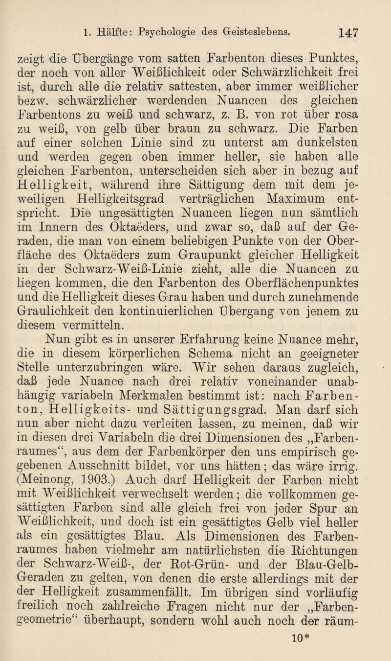 zeigt die Übergänge vom satten Farbenton dieses Punktes, der noch von aller Weiblichkeit oder Schwärzlichkeit frei ist, durch alle die relativ sattesten, aber immer weißlicher bezw. schwärzlicher werdenden Nuancen des gleichen Farbentons zu weiß und schwarz, z. B. von rot über rosa zu weiß, von gelb über braun zu schwarz. Die Farben auf einer solchen Linie sind zu unterst am dunkelsten und werden gegen oben immer heller, sie haben alle gleichen Farbenton, unterscheiden sich aber in bezug auf Helligkeit, während ihre Sättigung dem mit dem je¬ weiligen Helligkeitsgrad verträglichen Maximum ent¬ spricht. Die ungesättigten Nuancen liegen nun sämtlich im Innern des Oktaeders, und zwar so, daß auf der Ge¬ raden, die man von einem beliebigen Punkte von der Ober¬ fläche des Oktaeders zum Graupunkt gleicher Helligkeit in der Schwarz-Weiß-Linie zieht, alle die Nuancen zu liegen kommen, die den Farbenton des Oberflächenpunktes und die Helligkeit dieses Grau haben und durch zunehmende Graulichkeit den kontinuierlichen Übergang von jenem zu diesem vermitteln. Nun gibt es in unserer Erfahrung keine Nuance mehr, die in diesem körperlichen Schema nicht an geeigneter Stelle unterzubringen wäre. Wir sehen daraus zugleich, daß jede Nuance nach drei relativ voneinander unab¬ hängig variabeln Merkmalen bestimmt ist: nach Farben- ton, Helligkeits- und Sättigungsgrad. Man darf sich nun aber nicht dazu verleiten lassen, zu meinen, daß wir in diesen drei Variabein die drei Dimensionen des „Farben¬ raumes“, aus dem der Farbenkörper den uns empirisch ge¬ gebenen Ausschnitt bildet, vor uns hätten; das wäre irrig. (Meinong, 1903.) Auch darf Helligkeit der Farben nicht mit Weiblichkeit verwechselt werden; die vollkommen ge¬ sättigten Farben sind alle gleich frei von jeder Spur an Weiblichkeit, und doch ist ein gesättigtes Gelb viel heller als ein gesättigtes Blau. Als Dimensionen des Farben¬ raumes haben vielmehr am natürlichsten die Pichtungen der Schwarz-Weiß-, der Pot-Grün- und der Blau-Gelb- Geraden zu gelten, von denen die erste allerdings mit der der Helligkeit zusammenfällt. Im übrigen sind vorläufig freilich noch zahlreiche Fragen nicht nur der „Farben¬ geometrie“ überhaupt, sondern wohl auch noch der räum- 10*