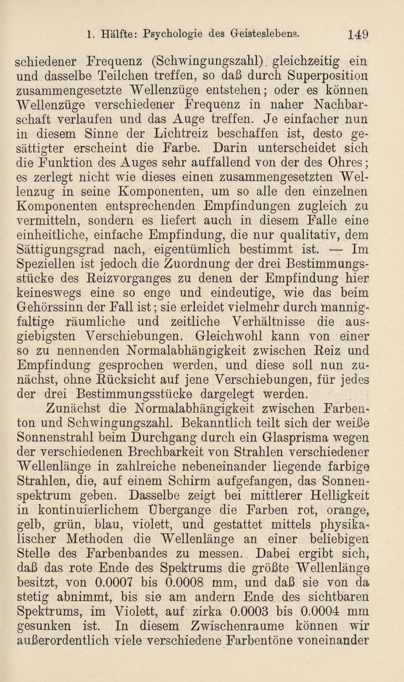 schiedener Frequenz (Schwingungszahl) gleichzeitig ein und dasselbe Teilchen treffen, so daß durch Superposition zusammengesetzte Wellenzüge entstehen; oder es können Wellenzüge verschiedener Frequenz in naher Nachbar¬ schaft verlaufen und das Auge treffen. Je einfacher nun in diesem Sinne der Lichtreiz beschaffen ist, desto ge¬ sättigter erscheint die Farbe. Darin unterscheidet sich die Funktion des Auges sehr auffallend von der des Ohres; es zerlegt nicht wie dieses einen zusammengesetzten Wel¬ lenzug in seine Komponenten, um so alle den einzelnen Komponenten entsprechenden Empfindungen zugleich zu vermitteln, sondern es liefert auch in diesem Falle eine einheitliche, einfache Empfindung, die nur qualitativ, dem Sättigungsgrad nach, eigentümlich bestimmt ist. — Im Speziellen ist jedoch die Zuordnung der drei Bestimmungs¬ stücke des Reizvorganges zu denen der Empfindung hier keineswegs eine so enge und eindeutige^ wie das beim Gehörssinn der Fall ist; sie erleidet vielmehr durch mannig¬ faltige räumliche und zeitliche Verhältnisse die aus¬ giebigsten Verschiebungen. Gleichwohl kann von einer so zu nennenden Normalabhängigkeit zwischen Reiz und Empfindung gesprochen werden, und diese soll nun zu¬ nächst, ohne Rücksicht auf jene Verschiebungen, für jedes der drei Bestimmungsstücke dargelegt werden. Zunächst die Normalabhängigkeit zwischen Farben¬ ton und Schwingungszahl. Bekanntlich teilt sich der weiße Sonnenstrahl beim Durchgang durch ein Glasprisma wegen der verschiedenen Brechbarkeit von Strahlen verschiedener Wellenlänge in zahlreiche nebeneinander liegende farbige Strahlen, die, auf einem Schirm aufgefangen, das Sonnen¬ spektrum geben. Dasselbe zeigt bei mittlerer Helligkeit in kontinuierlichem Übergänge die Farben rot, orange, gelb, grün, blau, violett, und gestattet mittels physika¬ lischer Methoden die Wellenlänge an einer beliebigen Stelle des Farbenbandes zu messen. Dabei ergibt sich, daß das rote Ende des Spektrums die größte Wellenlänge besitzt, von 0.0007 bis 0.0008 mm, und daß sie von da stetig abnimmt, bis sie am andern Ende des sichtbaren Spektrums, im Violett, auf zirka 0.0003 bis 0.0004 mm gesunken ist. In diesem Zwischenräume können wir außerordentlich viele verschiedene Farbentöne voneinander