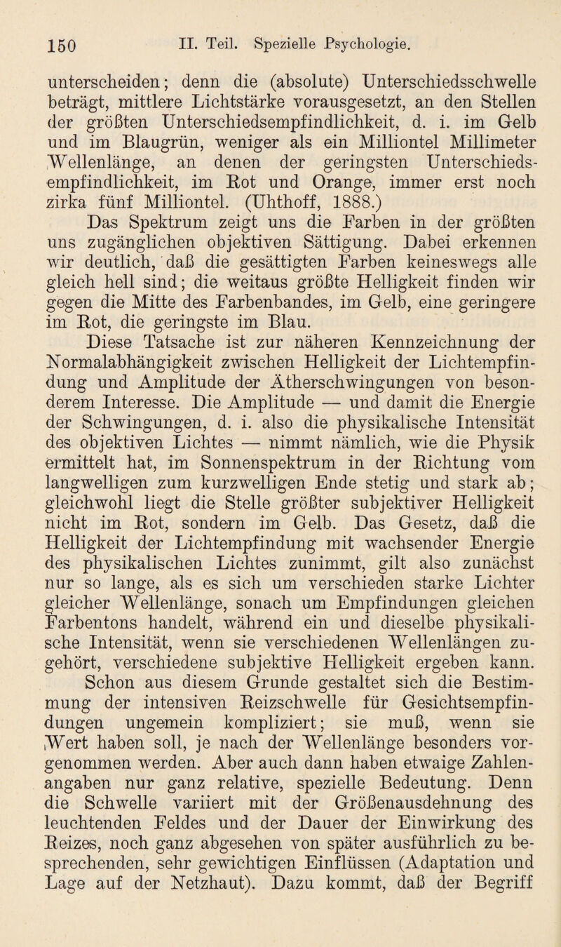 unterscheiden; denn die (absolute) Unterschiedsschwelle beträgt, mittlere Lichtstärke vorausgesetzt, an den Stellen der größten Unterschiedsempfindlichkeit, d. i. im Gelb und im Blaugrün, weniger als ein Milliontel Millimeter Wellenlänge, an denen der geringsten Unterschieds¬ empfindlichkeit, im Bot und Orange, immer erst noch zirka fünf Milliontel. (Uhthoff, 1888.) Das Spektrum zeigt uns die Farben in der größten uns zugänglichen objektiven Sättigung. Dabei erkennen wir deutlich, daß die gesättigten Farben keineswegs alle gleich hell sind; die weitaus größte Helligkeit finden wir gegen die Mitte des Farbenbandes, im Gelb, eine geringere im Bot, die geringste im Blau. Diese Tatsache ist zur näheren Kennzeichnung der Normalabhängigkeit zwischen Helligkeit der Lichtempfin¬ dung und Amplitude der Ätherschwingungen von beson¬ derem Interesse. Die Amplitude — und damit die Energie der Schwingungen, d. i. also die physikalische Intensität des objektiven Lichtes — nimmt nämlich, wie die Physik ermittelt hat, im Sonnenspektrum in der Bichtung vom langwelligen zum kurzwelligen Ende stetig und stark ab; gleichwohl liegt die Stelle größter subjektiver Helligkeit nicht im Bot, sondern im Gelb. Das Gesetz, daß die Helligkeit der Lichtempfindung mit wachsender Energie des physikalischen Lichtes zunimmt, gilt also zunächst nur so lange, als es sich um verschieden starke Lichter gleicher Wellenlänge, sonach um Empfindungen gleichen Farbentons handelt, während ein und dieselbe physikali¬ sche Intensität, wenn sie verschiedenen Wellenlängen zu¬ gehört, verschiedene subjektive Helligkeit ergeben kann. Schon aus diesem Grunde gestaltet sich die Bestim¬ mung der intensiven Beizschwelle für Gesichtsempfin¬ dungen ungemein kompliziert; sie muß, wenn sie Wert haben soll, je nach der Wellenlänge besonders vor¬ genommen werden. Aber auch dann haben etwaige Zahlen¬ angaben nur ganz relative, spezielle Bedeutung. Denn die Schwelle variiert mit der Größenausdehnung des leuchtenden Feldes und der Dauer der Einwirkung des Beizes, noch ganz abgesehen von später ausführlich zu be¬ sprechenden, sehr gewichtigen Einflüssen (Adaptation und Lage auf der Netzhaut). Dazu kommt, daß der Begriff