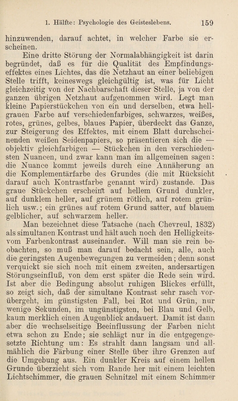 hinzuwenden, darauf achtet, in welcher Farbe sie er¬ scheinen. Eine dritte Störung der Normalabhängigkeit ist darin begründet, daß es für die Qualität des Empfindungs¬ effektes eines Lichtes, das die Netzhaut an einer beliebigen Stelle trifft, keineswegs gleichgültig ist, was für Licht gleichzeitig von der Nachbarschaft dieser Stelle, ja von der ganzen übrigen Netzhaut auf genommen wird. Legt man kleine Papierstückchen von ein und derselben, etwa hell¬ grauen Farbe auf verschiedenfarbiges, schwarzes, weißes, rotes, grünes, gelbes, blaues Papier, überdeckt das Ganze, zur Steigerung des Effektes, mit einem Blatt durchschei¬ nenden weißen Seidenpapiers, so präsentieren sich die — objektiv gleichfarbigen — Stückchen in den verschieden¬ sten Nuancen, und zwar kann man im allgemeinen sagen: die Nuance kommt jeweils durch eine Annäherung an die Komplementärfarbe des Grundes (die mit Pücksicht darauf auch Kontrastfarbe genannt wird) zustande. Das graue Stückchen erscheint auf hellem Grund dunkler, auf dunklem heller, auf grünem rötlich, auf rotem grün¬ lich usw.; ein grünes auf rotem Grund satter, auf blauem gelblicher, auf schwarzem heller. Man bezeichnet diese Tatsache (nach Chevreul, 1832) als simultanen Kontrast und hält auch noch den Helligkeits- vom Farbenkontrast auseinander. Will man sie rein be¬ obachten, so muß man darauf bedacht sein, alle, auch die geringsten Augenbewegungen zu vermeiden; denn sonst verquickt sie sich noch mit einem zweiten, andersartigen Störungseinfluß, von dem erst später die Kede sein wird. Ist aber die Bedingung absolut ruhigen Blickes erfüllt, so zeigt sich, daß der simultane Kontrast sehr rasch vor¬ übergeht, im günstigsten Fall, bei Kot und Grün, nur wenige Sekunden, im ungünstigsten, bei Blau und Gelb, kaum merklich einen Augenblick andauert. Damit ist dann aber die wechselseitige Beeinflussung der Farben nicht etwa schon zu Ende; sie schlägt nur in die entgegenge¬ setzte Kichtung um: Es strahlt dann langsam und all¬ mählich die Färbung einer Stelle über ihre Grenzen auf die Umgebung aus. Ein dunkler Kreis auf einem hellen Grunde überzieht sich vom Bande her mit einem leichten Lichtschimmer, die grauen Schnitzel mit einem Schimmer