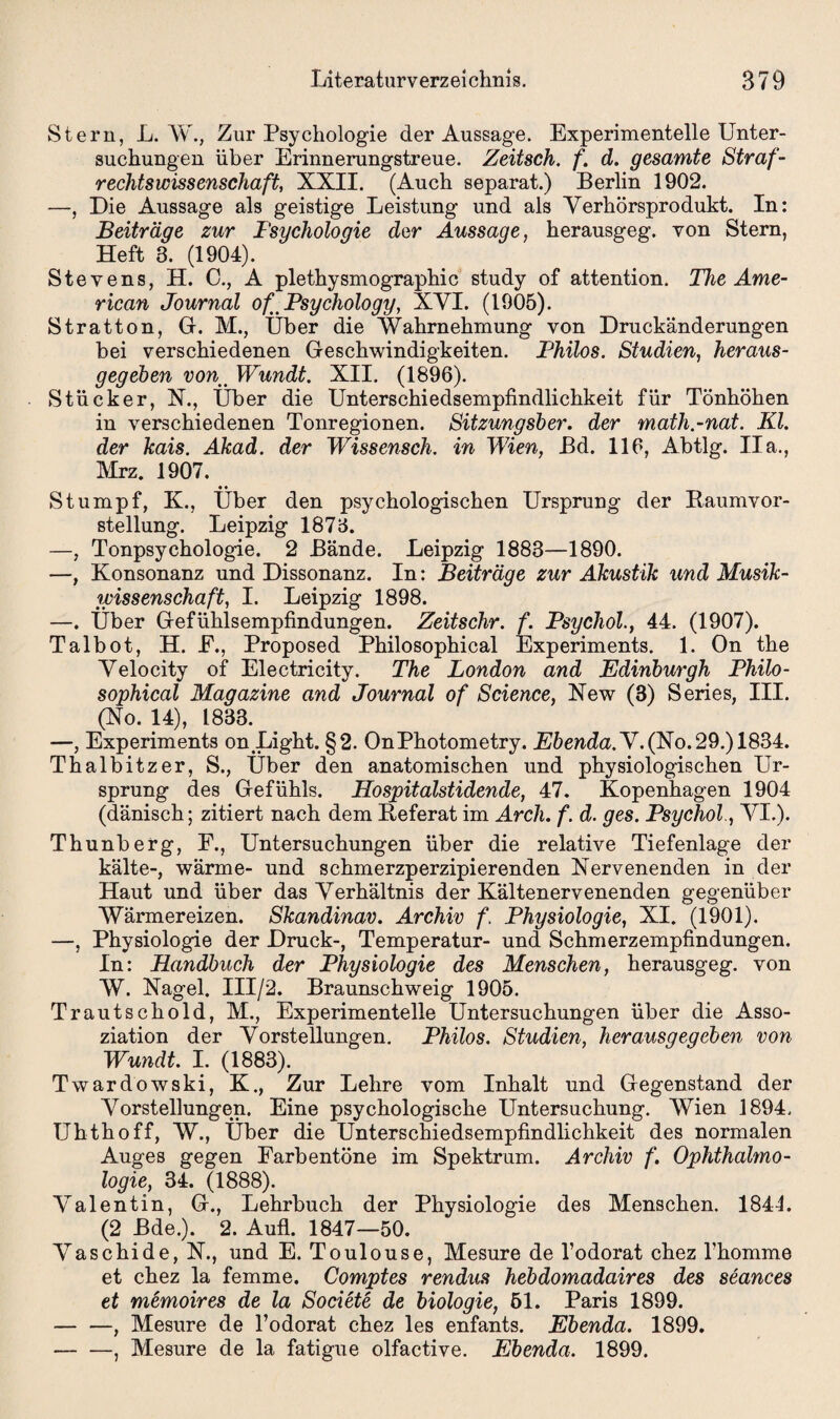 Stern, L. W., Zur Psychologie der Aussage. Experimentelle Unter¬ suchungen über Erinnerungstreue. Zeitsch. f. d. gesamte Straf¬ rechtswissenschaft, XXII. (Auch separat.) Berlin 1902. —, Die Aussage als geistige Leistung und als Verhörsprodukt. In: Beiträge zur Fsychologie der Aussage, herausgeg. von Stern, Heft 3. (1904). Stevens, H. C., A plethysmographic study of attention. The Ame¬ rican Journal of^Psychology, XVI. (1905). Stratton, Gr. M., Uber die Wahrnehmung von Druckänderungen bei verschiedenen Geschwindigkeiten. Thilos. Studien, heraus¬ gegeben vonWundt. XII. (1896). Stücker, X., Über die Unterschiedsempfindlichkeit für Tönhöhen in verschiedenen Tonregionen. Sitzungsber. der math.-nat. Kl. der kais. Akad. der Wissensch. in Wien, Bd. 116, Abtlg. Ha., Mrz. 1907. Stumpf, K., Über den psychologischen Ursprung der Baumvor¬ stellung. Leipzig 1873. —, Tonpsychologie. 2 Bände. Leipzig 1883—1890. —, Konsonanz und Dissonanz. In: Beiträge zur Akustik und Musik¬ wissenschaft, I. Leipzig 1898. —. Über Gefühlsempfindungen. Zeitschr. f. Tsychol., 44. (1907). Talbot, H. E., Proposed Philosophical Experiments. 1. On the Velocity of Electricity. The London and Edinburgh Philo¬ sophical Magazine and Journal of Science, New (3) Series, III. (No. 14), 1833. —, Experiments on Light. §2. OnPhotometry. Ebenda. V. (No. 29.) 1834. Thalbitzer, S., Über den anatomischen und physiologischen Ur¬ sprung des Gefühls. Hospitalstidende, 47. Kopenhagen 1904 (dänisch; zitiert nach dem Beferat im Arch. f. d. ges. Psychol., VI.). Thunberg, F., Untersuchungen über die relative Tiefenlage der kälte-, wärme- und schmerzperzipierenden Nervenenden in der Haut und über das Verhältnis der Kältenervenenden gegenüber Wärmereizen. Skandinav. Archiv f. Physiologie, XI. (1901). —, Physiologie der Druck-, Temperatur- und Schmerzempfindungen. In: Handbuch der Physiologie des Menschen, herausgeg. von W. Nagel. III/2. Braunschweig 1905. Trautschold, M., Experimentelle Untersuchungen über die Asso¬ ziation der Vorstellungen. Philos. Studien, herausgegeben von Wundt. I. (1883). Twardowski, K., Zur Lehre vom Inhalt und Gegenstand der Vorstellungen. Eine psychologische Untersuchung. Wien 1894. Uhthoff, W., Über die Unterschiedsempfindlichkeit des normalen Auges gegen Farbentöne im Spektrum. Archiv f. Ophthalmo¬ logie, 34. (1888). Valentin, G., Lehrbuch der Physiologie des Menschen. 184L (2 Bde.). 2. Aufl. 1847—50. Vaschide, N., und E. Toulouse, Mesure de Todorat chez Ihomme et chez la femme. Comptes rendus hebdomadaires des seances et memoires de la Societe de biologie, 51. Paris 1899. — —, Mesure de l’odorat chez les enfants. Ebenda. 1899. — —, Mesure de la fatigue olfactive. Ebenda. 1899.