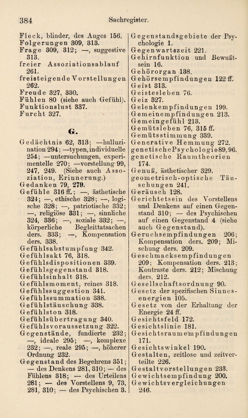 Fleck, blinder, des Auges 156. Folgerungen 309, 313. Frage 309, 312; —, suggestive 313. freier Assoziationsablauf 261. freisteigende Vor stell ungen 262. Freude 327, 330. Fühlen 80 (siehe auch Gefühl). Funktionslust 337. Furcht 327. Cr. Gedächtnis 62, 313; —halluzi- nation 294; —typen, individuelle 254; —Untersuchungen, experi¬ mentelle 270; —Vorstellung 99, 247, 249. (Siehe auch Asso¬ ziation, Erinnerung.) Gedanken 79, 279. Gefühle 316 ff.; —, ästhetische 324; —, ethische 328; —, logi¬ sche 328; —, patriotische 332; —, religiöse 331; —, sinnliche 324, 336; —, soziale 332; —, körperliche Begleittatsachen ders. 333; —, Kompensation ders. 338. Gefühlsabstumpfung 342. Gefühlsakt 76, 318. Gefühlsdispositionen 339. Gefühlsgegenstand 318. Gefühlsinhalt 318. Gefühlsmoment, reines 318. Gefühlssuggestion 341. Gefühl ssummation 338. Gefühlstäuschung 338. Gefühlston 318. Gefühlsübertragung 340. Gefühls Voraussetzung 322. Gegenstände, fundierte 232; —, ideale 295; —, komplexe 232; —, reale 295; —, höherer Ordnung 232. Gegenstand des Begehrens 351; — des Denkens 281, 310; — des Fühlens 318; — des Urteilens 281; — des Vorstellens 9, 73, 281, 310; — des Psychischen 3. Gegenstandsgebiete der Psy¬ chologie 1. Gegenwartszeit 221. Gehirnfunktion und Bewußt¬ sein 16. Gehörorgan 138. Gehörsempfindungen 122 ff. Geist 313. Geistesleben 76. Geiz 327. Gelenkempfindungen 199. Gemeinempfindungen 213. Gemeingefühl 213. Gemütsleben 76, 315 ff. Gemüts Stimmung 339. Generative Hemmung 272. genetischePsychologie89,96. genetische Baumthe ori en 174. Genuß, ästhetischer 329. geometri sch-optische Täu¬ schungen 241. Geräusch 128. Gerichtetsein des Vorstellens und Denkens auf einen Gegen¬ stand 310; — des Psychischen auf einen Gegenstand 4 (siehe auch Gegenstand). Geruchsempfindungen 206; Kompensation ders. 209; Mi¬ schung ders. 209. Geschmacksempfindungen 209; Kompensation ders. 213; Kontraste ders. 212; Mischung ders. 212. Gesellschaftsordnung 90. Gesetz der spezifischen Sinnes¬ energien 105. Gesetz von der Erhaltung der Energie 24 ff. Gesichtsfeld 172. Gesichtslinie 181. G e s i c h t s r a u m e ln p f i n d u n g e n 171. Gesichtswinkel 190. Gestalten, zeitlose und zeitver¬ teilte 226. Gestaltvorstellungen 233. Gewichtsempfindung 200. Gewichtsvergleichungen 246.