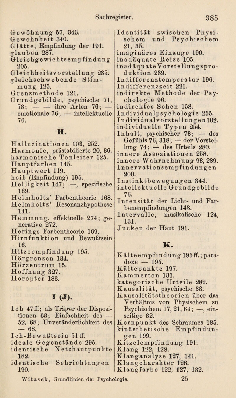 Gewöhnung 57, 343. Gewohnheit 340. Glätte, Empfindung der 191. glauben 287. Gleichgewichtsempfindung 205. Gleichheitsvorstellung 235. gleichschweb ende Stim¬ mung 125. Grenzmethode 121. Grundgebilde, psychische 71, 73; — — ihre Arten 76; — emotionale 76; — intellektuelle 76. M. Halluzinationen 103, 252. Harmonie, prästabilierte 20, 36. harmonische Tonleiter 125. Hauptfarben 145. Hauptwert 119. heiß (Enpfindung) 195. Helligkeit 147; —, spezifische 169. Helmholtz’ Farbentheorie 168. Helmholtz’ Besonanzhypothese 141. Hemmung, effektuelle 274; ge¬ nerative 272. Herings Farbentheorie 169. Hirnfunktion und Bewußtsein 16. Hitzeempfindung 195. Hörgrenzen 134. Hörzentrum 15. Hoffnung 327. Horopter 183. I (J). Ich 47ff.; als Träger der Disposi¬ tionen 63; Einfachheit des — 52, 68; Unveränderlichkeit des — 68. Ich-Bewußtsein 51 ff. ideale Gegenstände 295. identische Netzhautpunkte 182. identische Sehrichtungen 190. Identität zwischen Physi¬ schem und Psychischem 21, 35. imaginäres Einauge 190. inadäquate Beize 105. inadäquateVorstellungspro- duktion 239. Indifferenztemperatur 196. Indifferenzzeit 221. indirekte Methode der Psy¬ chologie 96. indirektes Sehen 158. Individualpsychologie 255. Individualvorstellungen 102. individuelle Typen 254. Inhalt, psychischer 73; — des Gefühls 76, 318; — der Vorstel¬ lung 74; — des Urteils 280. innere Assoziationen 258. innere Wahrnehmung 93, 289. Innervationsempfindungen 200. Instinktbewegungen 344. intellektuelle Grundgebilde 76. Intensität der Licht- und Far¬ benempfindungen 143. Intervalle, musikalische 124, 131. Jucken der Haut 191. K. Kälteempfindung 195ff.; para¬ doxe — 195. Kältepunkte 197. Kammerton 131. kategorische Urteile 282. Kausalität, psychische 33. Kausalitätstheorien über das Verhältnis von Physischem zu Psychischem 17, 21, 64; —, ein¬ seitige 32. Kernpunkt des Sehraumes 185. kinästhetische Empfindun¬ gen 199. Kitzelempfindung 191. Klang 122, 128. Klanganalyse 127, 141. Klangcharakter 128. Klangfarbe 122, 127, 132. 25 Witasek, Grundlinien der Psychologie.