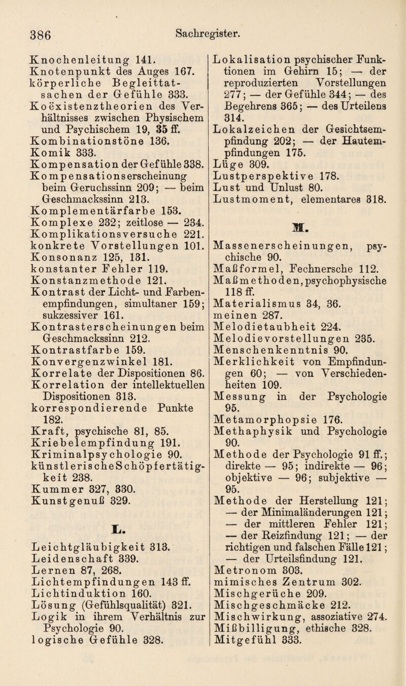 Knochenieitung 141. Knotenpunkt des Auges 167. körperliche Begleittat¬ sachen der Gefühle 333. Koexistenztheorien des Ver¬ hältnisses zwischen Physischem und Psychischem 19, 35 ff. Kombinationstöne 136. Komik 333. Kompensation der Gefühle 338. Kompensations erscheinung beim Geruchssinn 209; — beim Geschmackssinn 213. Komplementärfarbe 153. Komplexe 232; zeitlose — 234. Komplikationsversuche 221. konkrete Vorstellungen 101. Konsonanz 125, 131. konstanter Fehler 119. Konstanzmethode 121. Kontrast der Licht- und Farben¬ empfindungen, simultaner 159; sukzessiver 161. Kontrasterscheinungen beim Geschmackssinn 212. Kontrastfarbe 159. Konvergenzwinkel 181. Korrelate der Dispositionen 86. Korrelation der intellektuellen Dispositionen 313. korrespondierende Punkte 182. Kraft, psychische 81, 85. Krieb el empfindun g 191. Kriminalpsychologie 90. künstlerischeSchöpfertätig- keit 238. Kummer 327, 330. Kunstgenuß 329. L. Leichtgläubigkeit 313. Leidenschaft 339. Lernen 87, 268. Lichtempfindungen 143 ff. Lichtinduktion 160. Lösung (Gefühlsqualität) 321. Logik in ihrem Verhältnis zur Psychologie 90. logische Gefühle 328. Lokalisation psychischer Funk¬ tionen im Gehirn 15; —• der reproduzierten Vorstellungen 277; — der Gefühle 344; — des Begehrens 365; — desUrteilens 314. Lokalzeichen der Gesichtsem¬ pfindung 202; — der Hautem¬ pfindungen 175. Lüge 309. Lustperspektive 178. Lust und Unlust 80. Lustmoment, elementares 318. M. Massenerscheinungen, psy¬ chische 90. Maßformel, Fechnersche 112. Maßmethoden, psychophysische 118 ff. Materialismus 34, 36. meinen 287. Melodietaubheit 224. Melodievorstellungen 235. Menschenkenntnis 90. Merklichkeit von Empfindun¬ gen 60; — von Verschieden¬ heiten 109. Messung in der Psychologie 95. Metamorphopsie 176. Methaphysik und Psychologie 90. Methode der Psychologie 91 ff.; direkte — 95; indirekte — 96; objektive — 96; subjektive — 95. Methode der Herstellung 121; — der Minimaländerungen 121; — der mittleren Fehler 121; — der Reizfindung 121; — der richtigen und falschen Fälle 121; — der Urteilsfindung 121. Metronom 303. mimisches Zentrum 302. Mischgerüche 209. Mischgeschmäcke 212. Mischwirkung, assoziative 274. Mißbilligung, ethische 328. Mitgefühl 333.