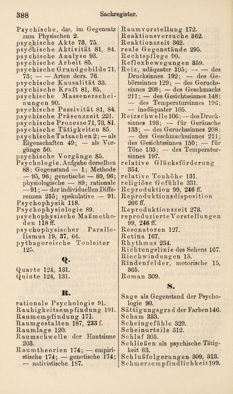 Psychische, das, im Gegensatz zum Physischen 2. psychische Akte 73, 75. psychische Aktivität 81, 84. psychische Analyse 93. psychische Arbeit 85. psychische Grundgebilde 71, 73;-Arten ders. 76. psychische Kausalität 33. psychische Kraft 81, 85. psychische Massenerschei¬ nungen 90. psychische Passivität 81, 84. psychische Präsenzzeit 221. psychische Prozesse 71,73, 81. psychische Tätigkeiten 85. psychische Tatsachen 2; —als Eigenschaften 49; — als Vor¬ gänge 50. psychische Vorgänge 85. Psychologie, Aufgabe derselben 88; Gegenstand — 1; Methode — 95, 96; genetische — 89, 96; physiologische — 89; rationale — 91; — der individuellen Diffe¬ renzen 255; spekulative — 91. Psychophysik 118. Psychophysiologie 89. psychophysische Maßmetho¬ den 118 ff. psychophysischer Paralle¬ lismus 19, 37, 64. pythagoreische Tonleiter 125. Q. Quarte 124, 131. Quinte 124, 131. 11. rationale Psychologie 91. Rauhigkeitsempfindung 191. Raumempfindung 171. Raumgestalten 187, 233 f. Raumlage 120. Raum schwelle der Hautsinne 203. Raumtheorien 174; — empiri- stische 174; —genetische 174; — nativistische 187. Raumv orstellung 172. Reaktionsversuche 862. Reaktionszeit 362. reale Gegenstände 295. Rechtspflege 90. Reflexbewegungen 359. Reiz, adäquater 105; — — des Drucksinnes 192; —• des Ge¬ hörssinnes 129; — des Geruchs¬ sinnes 208; — des Geschmacks 211; — des Gesichtssinnes 148; — des Temperatursinnes 196; — inadäquater 105. Reizschwelle 106; —des Druck¬ sinnes 193; — für Geräusche 133; — des Geruchssinnes 208; — des Geschmackssinnes 211 ; des Gesichtssinnes 150; — für Töne 133; — des Temperatur¬ sinnes 197. relative Glücksförderung 354. relative Tonhöhe 131. religiöse Gefühle 331. Reproduktion 99, 246 ff. Reproduktionsdisposition 266 ff. Reproduktionszeit 273. reproduzierte Vorstellungen 99, 246 ff. Resonatoren 127. Retina 167. Rhythmus 234. Richtungslinie des Sehens 167. Riechwindungen 15. Rindenfelder, motorische 15, 365. Roman 309. 8. Sage als Gegenstand der Psycho¬ logie 90. Sättigungsgrad derFarbenl46. Scham 333. Scheingefühle 329. Scheinurteile 312. Schlaf 305. Schließen als psychische Tätig¬ keit 83. Schlußfolgerungen 309, 313. Schmerzem p f i n dli c hk ei 1199.