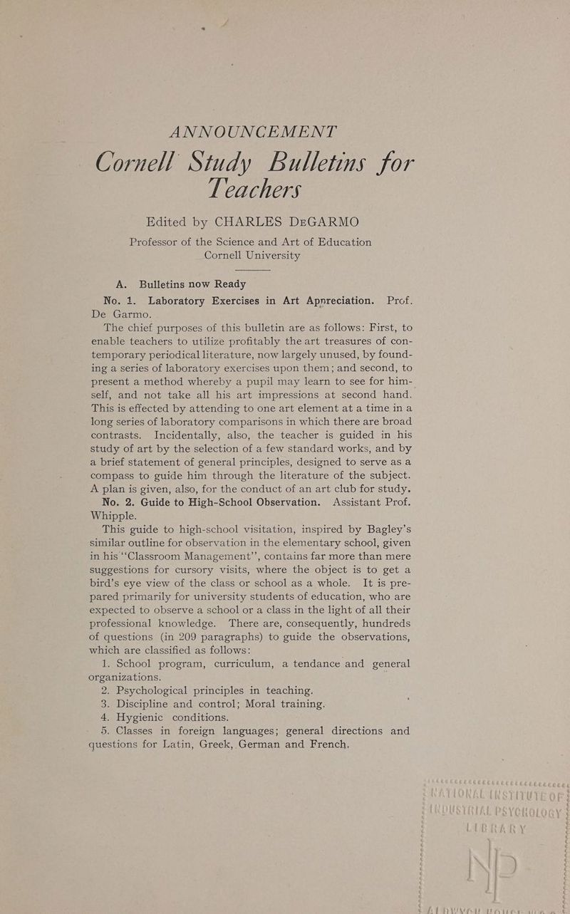 ANNOUNCEMENT Cornell Study Bulletins for LT eachers Edited by CHARLES DEGARMO Professor of the Science and Art of Education Cornell University A. Bulletins now Ready No. 1. Laboratory Exercises in Art Appreciation. Prof. De Garmo. | The chief purposes of this bulletin are as follows: First, to enable teachers to utilize profitably the art treasures of con- temporary periodical literature, now largely unused, by found- ing a series of laboratory exercises upon them; and second, to present a method whereby a pupil may learn to see for him- This is effected by attending to one art element at a time ina long series of laboratory comparisons in which there are broad contrasts. Incidentally, also, the teacher is guided in his study of art by the selection of a few standard works, and by a brief statement of general principles, designed to serve as a compass to guide him through the literature of the subject. A plan is given, also, for the conduct of an art club for study. No. 2. Guide to High-School Observation. Assistant Prof. Whipple. This guide to high-school visitation, inspired by Bagley’s similar outline for observation in the elementary school, given in his ‘‘Classroom Management’’, contains far more than mere suggestions for cursory visits, where the object is to get a bird’s eye view of the class or school as a whole. It is pre- pared primarily for university students of education, who are expected to observe a school or a class in the light of all their professional knowledge. There are, consequently, hundreds of questions (in 209 paragraphs) to guide the observations, which are classified as follows: 1. School program, curriculum, a tendance and general organizations. , 2. Psychological principles in teaching. 3. Discipline and control; Moral training. 4. Hygienic conditions. 5. Classes in foreign languages; general directions and questions for Latin, Greek, German and French,