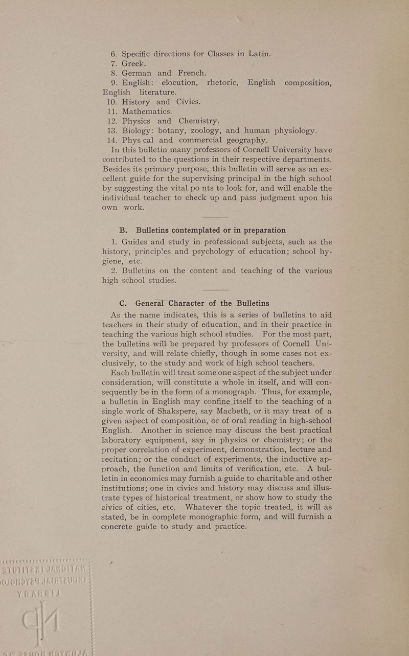 aeeeseae. a7Uiieti 6. Specific directions for Classes in Latin. 2 Greeke 8. German and French. 9. English: elocution, rhetoric, English composition, English literature. 10. History and Civics. 11. Mathematics. 12. Physics and Chemistry. 13. Biology: botany, zoology, and human physiology. 14. Phys cal and commercial geography. In this bulletin many professors of Cornell University have contributed to the questions in their respective departments. Besides its primary purpose, this bulletin will serve as an ex- cellent guide for the supervising principal in the high school by suggesting the vital po nts to look for, and will enable the individual teacher to check up and pass judgment upon his own work. B. Bulletins contemplated or in preparation 1. Guides and study in professional subjects, such as the history, principles and psychology of education; school hy- SISne .eLc. 2. Bulletins on the content and teaching of the various high school studies. C. General Character of the Bulletins As the name indicates, this is a series of bulletins to aid teachers in their study of education, and in their practice in teaching the various high school studies. For the most part, the bulletins will be prepared by professors of Cornell Uni- versity, and will relate chiefly, though in some cases not ex- clusively, to the study and work of high school teachers. Each bulletin will treat some one aspect of the subject under consideration, will constitute a whole in itself, and will con- sequently be in the form of a monograph. Thus, for example, a bulletin in English may confine itself to the teaching of a single work of Shakspere, say Macbeth, or it may treat of a given aspect of composition, or of oral reading in high-school English. Another in science may discuss the best practical laboratory equipment, say in physics or chemistry; or the proper correlation of experiment, demonstration, lecture and recitation; or the conduct of experiments, the inductive ap- proach, the function and limits of verification, etc. <A bul- letin in economics may furnish a guide to charitable and other institutions; one in civics and history may discuss and illus- trate types of historical treatment, or show how to study the civics of cities, etc. Whatever the topic treated, it will as stated, be in complete monographic form, and will furnish a concrete guide to study and practice.