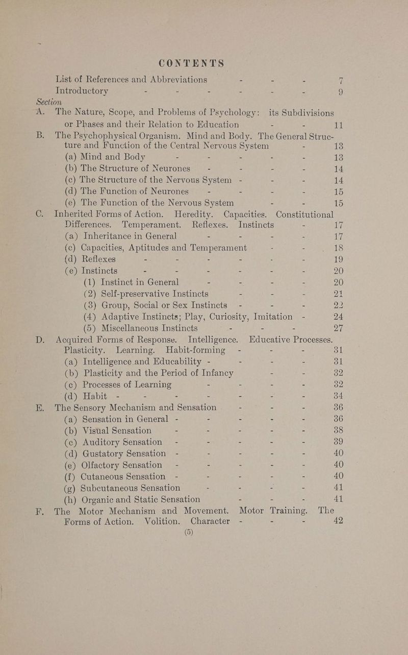 CONTENTS List of References and Abbreviations _ - : > 4 Introductory - - - “ + 9 Section A. The Nature, Scope, and Problems of Psychology: its Subdivisions or Phases and their Relation to Education - 11 B. The Psychophysical Organism. Mind and Body. The neal el ee ture and Function of the Central Nervous System 13 (a) Mind and Body - : - - - 13 (b) The Structure of Neurones — - : - - 14 (c) The Structure of the Nervous System - - - 14 (d) The Function of Neurones - - - - 15 (e) The Function of the Nervous System : : 15 C. Inherited Forms of Action. Heredity. Capacities. Constitutional Differences. Temperament. Reflexes. Instincts - 17 (a) Inheritance in General - - - - 17 (c) Capacities, Aptitudes and Temperament : Sa NLS {d) Reflexes -. - - - - - 19 (e) Instincts - - - - - - 20 (1) Instinct in General - - - - 20 (2) Self-preservative Instincts . - - 21 (8) Group, Social or Sex Instincts’ - - - 22 (4) Adaptive Instincts; Play, Curiosity, Imitation - 24 (5) Miscellaneous Instincts - - 27 D. Acquired Forms of Response. Intelligence. Educative Processes. Plasticity. Learning. Habit-forming - - an dl (a) Intelligence and Educability - : - - 31 (b) Plasticity and the Period of Infancy - - 32 (c) Processes of Learning - - - - 32 (d) Habit - - - - - - - 34 EK. The Sensory Mechanism and Sensation - - - 36 (a) Sensation in General - - - - - 36 (b) Vistial Sensation - . - - as 38 (c) Auditory Sensation” - - - - - 39 (d) Gustatory Sensation - : - : - 40 (e) Olfactory Sensation — - - - - - 40 (f{) Cutaneous Sensation - - - - - 40 (g) Subcutaneous Sensation - . - - 41 (h) Organic and Static Sensation - - - 41 F. The Motor Mechanism and Movement. Motor Training. The Forms of Action. Volition. Character - - : 42 (9)