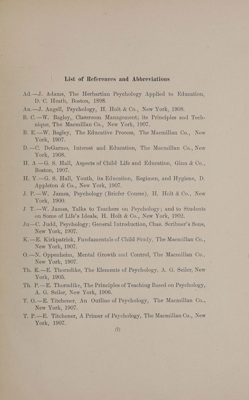List of References and Abbreviations Ad.—J. Adams, The Herbartian Psychology Applied to Education, D. C. Heath, Boston, 1898. An.—J. Angell, Psychology, H. Holt &amp; Co., New York, 1908. B. C.—W. Bagley,. Classroom Management; its Principles and Tech- nique, The Macmillan Co., New York, 1907. B. E.—W. Bagley, The Educative Process, The Macmillan Co., New ork, 1907. D.—C. DeGarmo, Interest and Education, The Macmillan Co., New York, 1908. H. A.—G. S. Hall, Aspects of Child Life and Education, Ginn &amp; Co., Boston, 1907. H. Y.—G. 8. Hall, Youth, its Education, Regimen, and Hygiene, D. Appleton &amp; Co., New York, 1907. J. P.—W. James, Psychology (Briefer Course), H. Holt &amp; Co., New York, 1900. J T.—W. James, Talks to Teachers on Psychology; and to Students on Some of Life’s Ideals, H. Holt &amp; Co., New York, 1902. Ju—C. Judd, Psychology; General Introduction, Chas. Scribner’s Sons, New York, 1907. © K.—E. Kirkpatrick, Fundamentals of Child Study, The Macmillan Co., New York, 1907. O.—N. Oppenheim, Mental Growth and Control, The Macmillan Co., New York, 1907. Th. E.—E. Thorndike, The Elements of Psychology, A. G. Seiler, New York, 1905. Th. P.—E. Thorndike, The Principles of Teaching Based on Psychology, A. G. Seiler, New York, 1906. | | T. O.—E. Titchener, An Outline of Psychology, The Macmillan Co., New York, 1907. T. P.—E. Titchener, A Primer of Psychology, The Macmillan Co., New York, 1907.