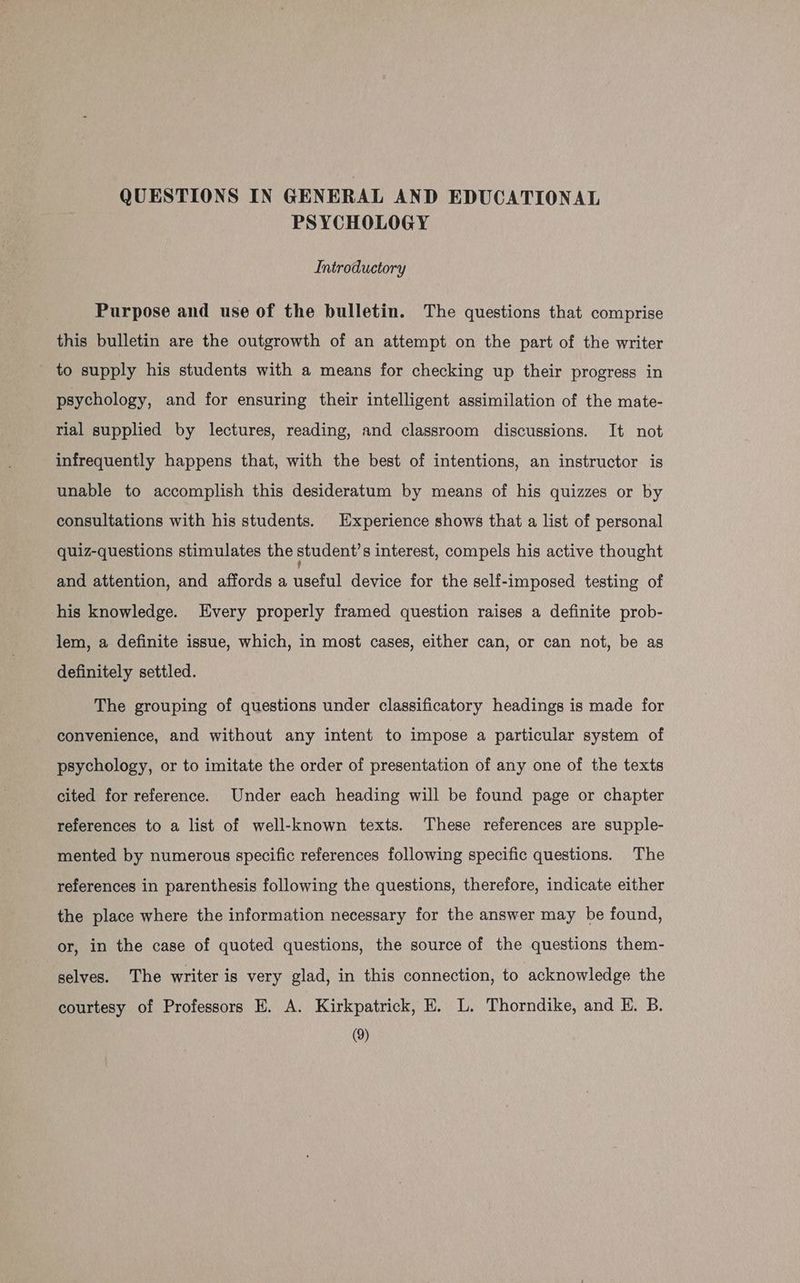 PSYCHOLOGY Introductory Purpose and use of the bulletin. The questions that comprise this bulletin are the outgrowth of an attempt on the part of the writer _ to supply his students with a means for checking up their progress in psychology, and for ensuring their intelligent assimilation of the mate- rial supplied by lectures, reading, and classroom discussions. It not infrequently happens that, with the best of intentions, an instructor is unable to accomplish this desideratum by means of his quizzes or by consultations with his students. Experience shows that a list of personal quiz-questions stimulates the student's interest, compels his active thought and attention, and affords a useful device for the self-imposed testing of his knowledge. Every properly framed question raises a definite prob- lem, a definite issue, which, in most cases, either can, or can not, be as definitely settled. The grouping of questions under classificatory headings is made for convenience, and without any intent to impose a particular system of psychology, or to imitate the order of presentation of any one of the texts cited for reference. Under each heading will be found page or chapter references to a list of well-known texts. These references are supple- mented by numerous specific references following specific questions. The references in parenthesis following the questions, therefore, indicate either the place where the information necessary for the answer may be found, or, in the case of quoted questions, the source of the questions them- selves. The writer is very glad, in this connection, to acknowledge the courtesy of Professors E. A. Kirkpatrick, E. L. Thorndike, and EK. B. (9)