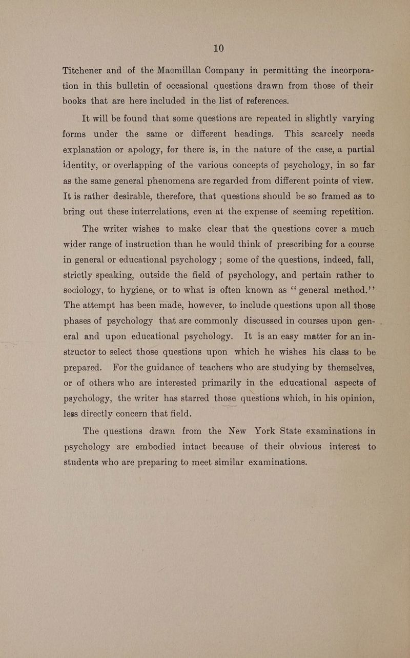Titchener and of the Macmillan Company in permitting the incorpora- tion in this bulletin of occasional questions drawn from those of their books that are here included in the list of references. It will be found that some questions are repeated in slightly varying forms under the same or different headings. This scarcely needs explanation or apology, for there is, in the nature of the case, a partial identity, or overlapping of the various concepts of psychology, in so far as the same general phenomena are regarded from different points of view. It is rather desirable, therefore, that questions should be so framed as to bring out these interrelations, even at the expense of seeming repetition. The writer wishes to make clear that the questions cover a much wider range of instruction than he would think of prescribing for a course in general or educational psychology ; some of the questions, indeed, fall, strictly speaking, outside the field of psychology, and pertain rather to sociology, to hygiene, or to what is often known as ‘‘ general method.’’ The attempt has been made, however, to include questions upon all those phases of psychology that are commonly discussed in courses upon gen- . eral and upon educational psychology. It is an easy matter for an in- structor to select those questions upon which he wishes his class to be prepared. For the guidance of teachers who are studying by themselves, or of others who are interested primarily in the educational aspects of psychology, the writer has starred those questions which, in his opinion, less directly concern that field. The questions drawn from the New York State examinations in psychology are embodied intact because of their obvious interest to students who are preparing to meet similar examinations.