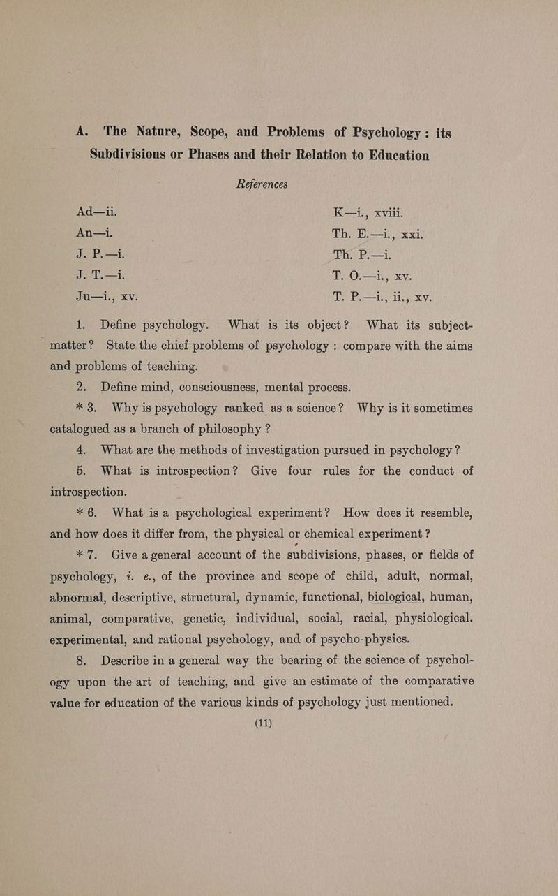 A. The Nature, Scope, and Problems of Psychology : its Subdivisions or Phases and their Relation to Education References Ad—ii. K—i., xviii. An—i. Th. E.—i., xxi. J. P.—i. Th. P.—i. J. T.—i. ; T. O.—1., xv. Ju—l., XV. wv. P.-L, 1, Xv. 1. Define psychology. What is its object? What its subject- matter? State the chief problems of psychology : compare with the aims and problems of teaching. 2. Define mind, consciousness, mental process. * 3. Why is psychology ranked as ascience? Why is it sometimes catalogued as a branch of philosophy ? 4. What are the methods of investigation pursued in psychology ? 5. What is introspection? Give four rules for the conduct of introspection. * 6. What is a psychological experiment? How does it resemble, and how does it differ from, the physical or chemical experiment ? * 7, Give ageneral account of the subdivisions, phases, or fields of psychology, 7. ¢, of the province and scope of child, adult, normal, abnormal, descriptive, structural, dynamic, functional, biological, human, animal, comparative, genetic, individual, social, racial, physiological. experimental, and rational psychology, and of psycho- physics. 8. Describe in a general way the bearing of the science of psychol- ogy upon the art of teaching, and give an estimate of the comparative value for education of the various kinds of psychology just mentioned.