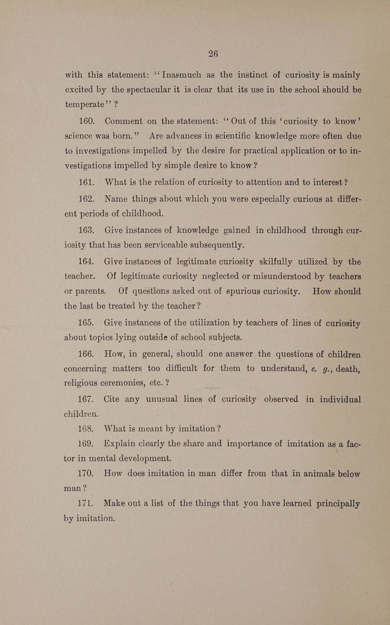 with this statement: ‘‘ Inasmuch as the instinct of curiosity is mainly excited by the spectacular it is clear that its use in the school should be temperate’’ ? 160. Comment on the statement: ‘‘ Out of this ‘curiosity to know’ science was born.” Are advances in scientific knowledge more often due to investigations impelled by the desire for practical application or to in- vestigations impelled by simple desire to know ? 161. What is the relation of curiosity to attention and to interest ? 162. Name things about which you were especially curious at differ- ent periods of childhood. 163. Give instances of knowledge gained in childhood through cur- iosity that has been serviceable subsequently. 164. Give instances of legitimate curiosity skilfully utilized by the teacher. Of legitimate curiosity neglected or misunderstood by teachers or parents. Of questions asked out of spurious curiosity. How should the last be treated by the teacher ? 165. Give instances of the utilization by teachers of lines of curiosity about topics lying outside of school subjects. 166. How, in general, should one answer the questions of children concerning matters too difficult for them to understand, e g., death, religious ceremonies, etc. ? 167. Cite any unusual lines of curiosity observed in individual children. 168. What is meant by imitation ? 169. Explain clearly the share and importance of imitation as a fac- tor in mental development. ; 170. How does imitation in man differ from that in animals below — man? 171. Make out a list of the things that you have learned principally by imitation.