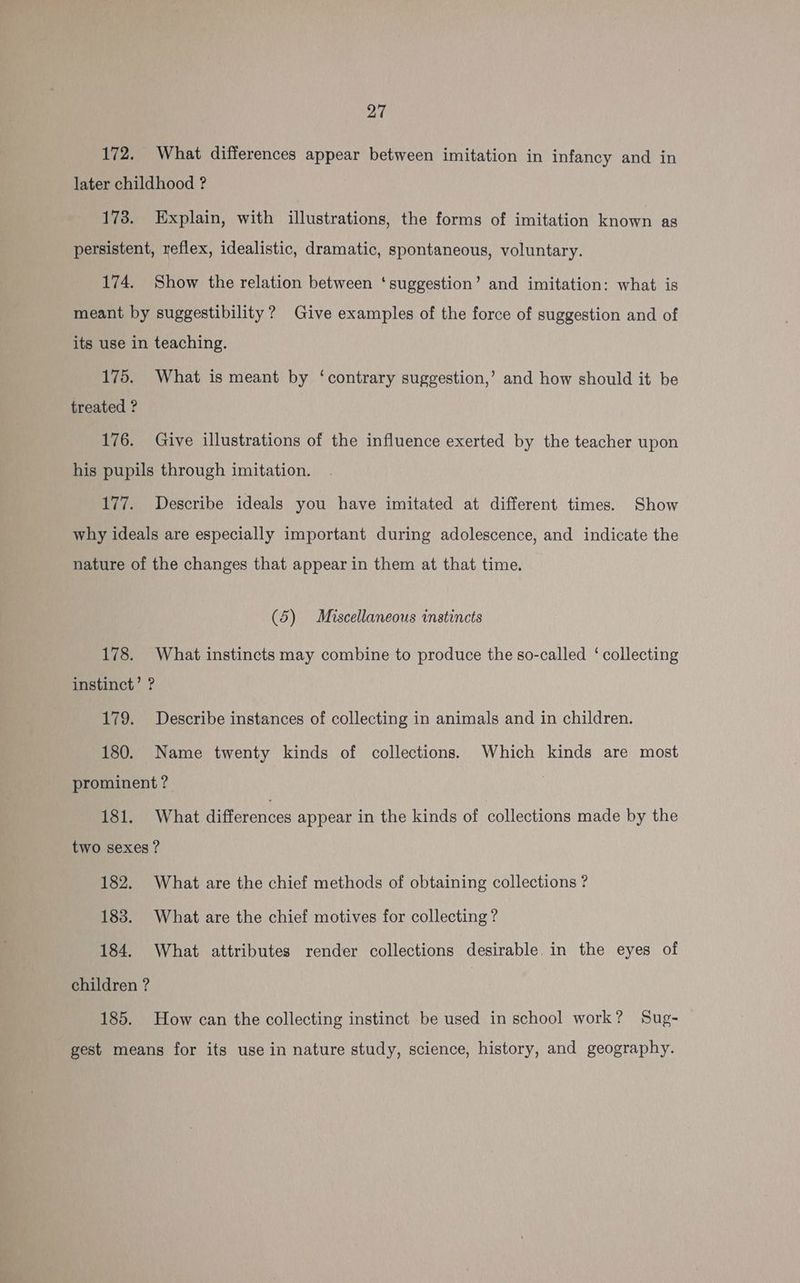 172. What differences appear between imitation in infancy and in later childhood ? 173. Explain, with illustrations, the forms of imitation known as persistent, reflex, idealistic, dramatic, spontaneous, voluntary. 174. Show the relation between ‘suggestion’ and imitation: what is meant by suggestibility ? Give examples of the force of suggestion and of its use in teaching. 175. What is meant by ‘contrary suggestion,’ and how should it be treated ? 176. Give illustrations of the influence exerted by the teacher upon his pupils through imitation. 177. Describe ideals you have imitated at different times. Show why ideals are especially important during adolescence, and indicate the nature of the changes that appear in them at that time. (5) Miscellaneous instincts 178. What instincts may combine to produce the so-called ‘ collecting instinct’ ? 179. Describe instances of collecting in animals and in children. 180. Name twenty kinds of collections. Which kinds are most prominent ? 181. What differences appear in the kinds of collections made by the two sexes ? 182. What are the chief methods of obtaining collections ? 183. What are the chief motives for collecting ? 184. What attributes render collections desirable. in the eyes of children ? 185. How can the collecting instinct be used in school work? Sug- gest means for its use in nature study, science, history, and geography.